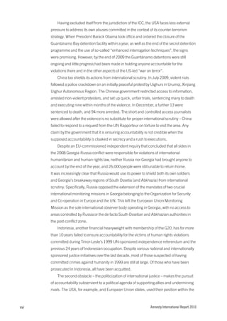 Having excluded itself from the jurisdiction of the ICC, the USA faces less external
      pressure to address its own abuses committed in the context of its counter-terrorism
      strategy. When President Barack Obama took office and ordered the closure of the
      Guantánamo Bay detention facility within a year, as well as the end of the secret detention
      programme and the use of so-called “enhanced interrogation techniques”, the signs
      were promising. However, by the end of 2009 the Guantánamo detentions were still
      ongoing and little progress had been made in holding anyone accountable for the
      violations there and in the other aspects of the US-led “war on terror”.
          China too shields its actions from international scrutiny. In July 2009, violent riots
      followed a police crackdown on an initially peaceful protest by Uighurs in Urumqi, Xinjiang
      Uighur Autonomous Region. The Chinese government restricted access to information,
      arrested non-violent protesters, and set up quick, unfair trials, sentencing many to death
      and executing nine within months of the violence. In December, a further 13 were
      sentenced to death, and 94 more arrested. The short and controlled access journalists
      were allowed after the violence is no substitute for proper international scrutiny – China
      failed to respond to a request from the UN Rapporteur on torture to visit the area. Any
      claim by the government that it is ensuring accountability is not credible when the
      supposed accountability is cloaked in secrecy and a rush to executions.
          Despite an EU-commissioned independent inquiry that concluded that all sides in
      the 2008 Georgia-Russia conflict were responsible for violations of international
      humanitarian and human rights law, neither Russia nor Georgia had brought anyone to
      account by the end of the year, and 26,000 people were still unable to return home.
      It was increasingly clear that Russia would use its power to shield both its own soldiers
      and Georgia’s breakaway regions of South Ossetia (and Abkhazia) from international
      scrutiny. Specifically, Russia opposed the extension of the mandates of two crucial
      international monitoring missions in Georgia belonging to the Organization for Security
      and Co-operation in Europe and the UN. This left the European Union Monitoring
      Mission as the sole international observer body operating in Georgia, with no access to
      areas controlled by Russia or the de facto South Ossetian and Abkhazian authorities in
      the post-conflict zone.
          Indonesia, another financial heavyweight with membership of the G20, has for more
      than 10 years failed to ensure accountability for the victims of human rights violations
      committed during Timor-Leste’s 1999 UN-sponsored independence referendum and the
      previous 24 years of Indonesian occupation. Despite various national and internationally
      sponsored justice initiatives over the last decade, most of those suspected of having
      committed crimes against humanity in 1999 are still at large. Of those who have been
      prosecuted in Indonesia, all have been acquitted.
          The second obstacle – the politicization of international justice – makes the pursuit
      of accountability subservient to a political agenda of supporting allies and undermining
      rivals. The USA, for example, and European Union states, used their position within the



xvi                                                                   Amnesty International Report 2010
 