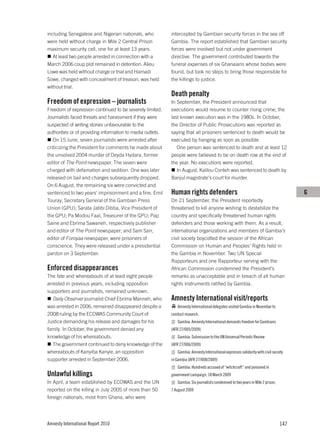 including Senegalese and Nigerian nationals, who            intercepted by Gambian security forces in the sea off
were held without charge in Mile 2 Central Prison           Gambia. The report established that Gambian security
maximum security cell, one for at least 13 years.           forces were involved but not under government
   At least two people arrested in connection with a        directive. The government contributed towards the
March 2006 coup plot remained in detention. Alieu           funeral expenses of six Ghanaians whose bodies were
Lowe was held without charge or trial and Hamadi            found, but took no steps to bring those responsible for
Sowe, charged with concealment of treason, was held         the killings to justice.
without trial.
                                                            Death penalty
Freedom of expression – journalists                         In September, the President announced that
Freedom of expression continued to be severely limited.     executions would resume to counter rising crime; the
Journalists faced threats and harassment if they were       last known execution was in the 1980s. In October,
suspected of writing stories unfavourable to the            the Director of Public Prosecutions was reported as
authorities or of providing information to media outlets.   saying that all prisoners sentenced to death would be
   On 15 June, seven journalists were arrested after        executed by hanging as soon as possible.
criticizing the President for comments he made about           One person was sentenced to death and at least 12
the unsolved 2004 murder of Deyda Hydara, former            people were believed to be on death row at the end of
editor of The Point newspaper. The seven were               the year. No executions were reported.
charged with defamation and sedition. One was later            In August, Kalilou Conteh was sentenced to death by
released on bail and charges subsequently dropped.          Banjul magistrate’s court for murder.
On 6 August, the remaining six were convicted and
sentenced to two years’ imprisonment and a fine. Emil       Human rights defenders                                                      G
Touray, Secretary General of the Gambian Press              On 21 September, the President reportedly
Union (GPU); Sarata Jabbi Dibba, Vice President of          threatened to kill anyone wishing to destabilize the
the GPU; Pa Modou Faal, Treasurer of the GPU; Pap           country and specifically threatened human rights
Saine and Ebrima Sawaneh, respectively publisher            defenders and those working with them. As a result,
and editor of The Point newspaper; and Sam Sarr,            international organizations and members of Gambia’s
editor of Foroyaa newspaper, were prisoners of              civil society boycotted the session of the African
conscience. They were released under a presidential         Commission on Human and Peoples’ Rights held in
pardon on 3 September.                                      the Gambia in November. Two UN Special
                                                            Rapporteurs and one Rapporteur serving with the
Enforced disappearances                                     African Commission condemned the President’s
The fate and whereabouts of at least eight people           remarks as unacceptable and in breach of all human
arrested in previous years, including opposition            rights instruments ratified by Gambia.
supporters and journalists, remained unknown.
   Daily Observer journalist Chief Ebrima Manneh, who       Amnesty International visit/reports
was arrested in 2006, remained disappeared despite a           Amnesty International delegates visited Gambia in November to
2008 ruling by the ECOWAS Community Court of                conduct research.
Justice demanding his release and damages for his              Gambia: Amnesty International demands freedom for Gambians
family. In October, the government denied any               (AFR 27/005/2009)
knowledge of his whereabouts.                                  Gambia: Submission to the UN Universal Periodic Review
   The government continued to deny knowledge of the        (AFR 27/006/2009)
whereabouts of Kanyiba Kanyie, an opposition                   Gambia: Amnesty International expresses solidarity with civil society
supporter arrested in September 2006.                       in Gambia (AFR 27/008/2009)
                                                               Gambia: Hundreds accused of “witchcraft” and poisoned in
Unlawful killings                                           government campaign, 18 March 2009
In April, a team established by ECOWAS and the UN              Gambia: Six journalists condemned to two years in Mile 2 prison,
reported on the killing in July 2005 of more than 50        7 August 2009
foreign nationals, most from Ghana, who were




Amnesty International Report 2010                                                                                                 147
 