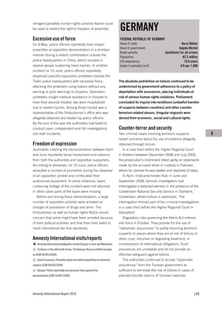 GERMANY
stringent penalties human rights activists feared could
be used to restrict the right to freedom of assembly.

Excessive use of force                                                       FEDERAL REPUBLIC OF GERMANY
On 6 May, police officers reportedly fired impact                            Head of state:                                Horst Köhler
projectiles at opposition demonstrators in a reckless                        Head of government:                         Angela Merkel
                                                                             Death penalty:                  abolitionist for all crimes
manner during a violent confrontation outside the
                                                                             Population:                                    82.2 million
police headquarters in Tbilisi, which resulted in                            Life expectancy:                                79.8 years
several people sustaining head injuries. In another                          Under-5 mortality (m/f):                     5/5 per 1,000
incident on 15 June, police officers reportedly
dispersed peaceful opposition protesters outside the
Tbilisi police headquarters with excessive force,                            The absolute prohibition on torture continued to be
attacking the protesters using batons without any                            undermined by government adherence to a policy of
warning or prior warnings to disperse. Seventeen                             deportation with assurances, placing individuals at
protesters sought medical assistance in hospital to                          risk of serious human rights violations. Parliament
have their wounds treated; two were hospitalized                             concluded its inquiry into renditions (unlawful transfer
due to severe injuries. Among those injured was a                            of suspects between countries) and other counter-
representative of the Ombudsman’s office who was                             terrorism related abuses. Irregular migrants were
allegedly detained and beaten by police officers.                            denied their economic, social and cultural rights.
By the end of the year the authorities had failed to
conduct open, independent and full investigations                            Counter-terror and security
into both incidents.                                                         Two criminal cases involving terrorism suspects               G
                                                                             raised concerns about the use of evidence allegedly
Freedom of expression                                                        obtained through torture.
Journalists covering the demonstrations between April                           In a case tried before the Higher Regional Court
and June reportedly faced harassment and violence                            in Koblenz between December 2008 and July 2009,
from both the authorities and opposition supporters.                         the prosecution’s indictment relied partly on statements
According to witnesses, on 15 June, police officers                          made by the accused while in custody in Pakistan,
assaulted a number of journalists during the dispersal                       where he claimed he was beaten and deprived of sleep.
of an opposition protest and confiscated their                                  In April, it became known that, in June and
audiovisual equipment. In some instances, tapes                              September 2008, German investigators had
containing footage of the incident were not returned;                        interrogated a detained witness in the presence of the
in other cases parts of the tapes were missing.                              Uzbekistani National Security Service in Tashkent,
   Before and during these demonstrations, a large                           Uzbekistan, where torture is systematic. The
number of opposition activists were arrested on                              interrogation formed part of the criminal investigations
charges of possession of drugs and arms. The                                 in a case tried before the Higher Regional Court in
Ombudsman as well as human rights NGOs voiced                                Düsseldorf.
concern that some might have been arrested because                              Regulatory rules governing the Aliens Act entered
of their political activities and that their trials failed to                into force in October. They provide for the use of
meet international fair trial standards.                                     “diplomatic assurances” to justify returning terrorism
                                                                             suspects to places where they are at risk of torture or
Amnesty International visits/reports                                         other cruel, inhuman or degrading treatment, in
   Amnesty International delegates visited Georgia in June and November.     contravention of international obligations. Such
   Civilians in the aftermath of war: The Georgia-Russia conflict one year   assurances are unreliable and do not provide an
on (EUR 04/001/2009)                                                         effective safeguard against torture.
   South Caucasus: Promptly adopt and enforce legislation on domestic           The authorities continued to accept “diplomatic
violence (EUR 04/002/2009)                                                   assurances” from the Tunisian government as
   Georgia: Police reportedly use excessive force against the                sufficient to eliminate the risk of torture in cases of
demonstrators (EUR 56/001/2009)                                              planned forcible returns of Tunisian nationals




Amnesty International Report 2010                                                                                                   149
 