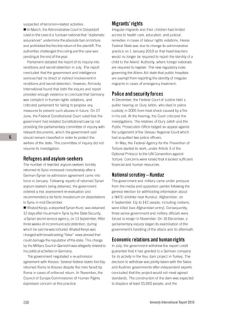 suspected of terrorism-related activities.                   Migrants’ rights
       In March, the Administrative Court in Düsseldorf          Irregular migrants and their children had limited
    ruled in the case of a Tunisian national that “diplomatic    access to health care, education, and judicial
    assurances” undermine the absolute ban on torture            remedies in cases of labour rights violations. Hesse
    and prohibited the forcible return of the plaintiff. The     Federal State was due to change its administrative
    authorities challenged this ruling and the case was          practice on 1 January 2010 so that head teachers
    pending at the end of the year.                              would no longer be required to report the identity of a
       Parliament debated the report of its inquiry into         child to the Aliens’ Authority, where foreign nationals
    renditions and secret detention in July. The report          are required to register. The new regulatory rules
    concluded that the government and intelligence               governing the Aliens Act state that public hospitals
    services had no direct or indirect involvement in            are exempt from reporting the identity of irregular
    renditions and secret detention. However, Amnesty            migrants in cases of emergency treatment.
    International found that both the inquiry and report
    provided enough evidence to conclude that Germany            Police and security forces
    was complicit in human rights violations, and                In December, the Federal Court of Justice held a
    criticized parliament for failing to propose any             public hearing on Oury Jalloh, who died in police
    measures to prevent such abuses in future. On 17             custody in 2005 from heat shock caused by a fire
    June, the Federal Constitutional Court ruled that the        in his cell. At the hearing, the Court criticized the
    government had violated Constitutional Law by not            investigations. The relatives of Oury Jalloh and the
    providing the parliamentary committee of inquiry with        Public Prosecution Office lodged an appeal against
    relevant documents, which the government said                the judgement of the Dessau Regional Court which
G   should remain classified in order to protect the             had acquitted two police officers.
    welfare of the state. The committee of inquiry did not          In May, the Federal Agency for the Prevention of
    resume its investigation.                                    Torture started its work, under Article 3 of the
                                                                 Optional Protocol to the UN Convention against
    Refugees and asylum-seekers                                  Torture. Concerns were raised that it lacked sufficient
    The number of rejected asylum-seekers forcibly               financial and human resources.
    returned to Syria increased considerably after a
    German-Syrian re-admission agreement came into               National scrutiny – Kunduz
    force in January. Following reports of returned Syrian       The government and military came under pressure
    asylum-seekers being detained, the government                from the media and opposition parties following the
    ordered a risk assessment re-evaluation and                  general election for withholding information about
    recommended a de facto moratorium on deportations            a NATO airstrike near Kunduz, Afghanistan, on
    to Syria in mid-December.                                    4 September. Up to 142 people, including civilians,
       Khaled Kenjo, a deported Syrian Kurd, was detained        were killed (see Afghanistan entry). Consequently,
    12 days after his arrival in Syria by the State Security,    three senior government and military officials were
     a Syrian secret service agency, on 13 September. After      forced to resign in November. On 16 December, a
    three weeks of incommunicado detention, during               parliamentary inquiry began its examination of the
    which he said he was tortured, Khaled Kenjo was              government’s handling of the attack and its aftermath.
    charged with broadcasting “false” news abroad that
    could damage the reputation of the state. This charge        Economic relations and human rights
    by the Military Court in Qamishli was allegedly related to   In July, the government withdrew the export credit
    his political activities in Germany.                         guarantee that it had granted to a German company
       The government negotiated a re-admission                  for its activity in the Ilısu dam project in Turkey. The
    agreement with Kosovo. Several federal states forcibly       decision to withdraw was jointly taken with the Swiss
    returned Roma to Kosovo despite the risks faced by           and Austrian governments after independent experts
    Roma in cases of enforced return. In November, the           concluded that the project would not meet agreed
    Council of Europe Commissioner of Human Rights               standards. The construction of the dam was expected
    expressed concern at this practice.                          to displace at least 55,000 people, and the




    150                                                                                    Amnesty International Report 2010
 