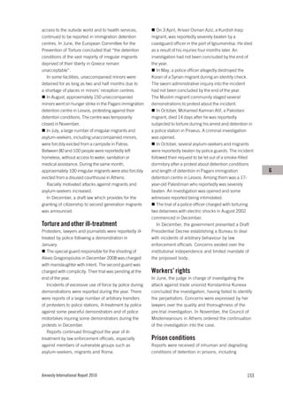 access to the outside world and to health services,            On 3 April, Arivan Osman Aziz, a Kurdish Iraqi
continued to be reported in immigration detention           migrant, was reportedly severely beaten by a
centres. In June, the European Committee for the            coastguard officer in the port of Igoumenitsa. He died
Prevention of Torture concluded that “the detention         as a result of his injuries four months later. An
conditions of the vast majority of irregular migrants       investigation had not been concluded by the end of
deprived of their liberty in Greece remain                  the year.
unacceptable”.                                                 In May, a police officer allegedly destroyed the
   In some facilities, unaccompanied minors were            Koran of a Syrian migrant during an identity check.
detained for as long as two and half months due to          The sworn administrative inquiry into the incident
a shortage of places in minors’ reception centres.          had not been concluded by the end of the year.
   In August, approximately 150 unaccompanied               The Muslim migrant community staged several
minors went on hunger strike in the Pagani immigration      demonstrations to protest about the incident.
detention centre in Lesvos, protesting against their           In October, Mohamed Kamran Atif, a Pakistani
detention conditions. The centre was temporarily            migrant, died 14 days after he was reportedly
closed in November.                                         subjected to torture during his arrest and detention in
   In July, a large number of irregular migrants and        a police station in Piraeus. A criminal investigation
asylum-seekers, including unaccompanied minors,             was opened.
were forcibly evicted from a campsite in Patras.               In October, several asylum-seekers and migrants
Between 80 and 100 people were reportedly left              were reportedly beaten by police guards. The incident
homeless, without access to water, sanitation or            followed their request to be let out of a smoke-filled
medical assistance. During the same month,                  dormitory after a protest about detention conditions
approximately 100 irregular migrants were also forcibly     and length of detention in Pagani immigration             G
evicted from a disused courthouse in Athens.                detention centre in Lesvos. Among them was a 17-
   Racially motivated attacks against migrants and          year-old Palestinian who reportedly was severely
asylum-seekers increased.                                   beaten. An investigation was opened and some
   In December, a draft law which provides for the          witnesses reported being intimidated.
granting of citizenship to second generation migrants          The trial of a police officer charged with torturing
was announced.                                              two detainees with electric shocks in August 2002
                                                            commenced in December.
Torture and other ill-treatment                                In December, the government presented a Draft
Protesters, lawyers and journalists were reportedly ill-    Presidential Decree establishing a Bureau to deal
treated by police following a demonstration in              with incidents of arbitrary behaviour by law
January.                                                    enforcement officials. Concerns existed over the
   The special guard responsible for the shooting of        institutional independence and limited mandate of
Alexis Gregoropoulos in December 2008 was charged           the proposed body.
with manslaughter with intent. The second guard was
charged with complicity. Their trial was pending at the     Workers’ rights
end of the year.                                            In June, the judge in charge of investigating the
   Incidents of excessive use of force by police during     attack against trade unionist Konstantina Kuneva
demonstrations were reported during the year. There         concluded the investigation, having failed to identify
were reports of a large number of arbitrary transfers       the perpetrators. Concerns were expressed by her
of protesters to police stations, ill-treatment by police   lawyers over the quality and thoroughness of the
against some peaceful demonstrators and of police           pre-trial investigation. In November, the Council of
motorbikes injuring some demonstrators during the           Misdemeanours in Athens ordered the continuation
protests in December.                                       of the investigation into the case.
   Reports continued throughout the year of ill-
treatment by law enforcement officials, especially          Prison conditions
against members of vulnerable groups such as                Reports were received of inhuman and degrading
asylum-seekers, migrants and Roma.                          conditions of detention in prisons, including




Amnesty International Report 2010                                                                              153
 