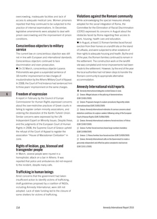 overcrowding, inadequate facilities and lack of           Violations against the Romani community
    access to adequate medical care. Women prisoners          While acknowledging the special measures already
    reported that they continued to be subjected to the       adopted for the social integration of Roma, the
    practice of internal examinations. In December,           Committee for the Elimination of Racial Discrimination
    legislative amendments were adopted to deal with          (CERD) expressed its concerns in August about the
    prison overcrowding and the improvement of prison         obstacles faced by Roma regarding their access to
    conditions.                                               work, housing, health care and education.
                                                                 In August, at least 11 Romani families faced forced
    Conscientious objectors to military                       eviction from their homes on a landfill site on the island
    service                                                   of Lefkada, and were subjected to other violations of
    The current law on conscientious objection was still      their rights to adequate housing and health. By the end
    not in line with European and international standards.    of the year, the Romani families continued to remain in
    Conscientious objectors continued to face                 the settlement. The construction work on the landfill
    discrimination and even prosecution.                      site was completed and minor improvements had been
       On 31 March, conscientious objector Lazaros            made to the settlement. However, by the end of the year
    Petromelidis was given a suspended sentence of            the local authorities had not taken steps to transfer the
    18 months’ imprisonment on two charges of                 Romani community to appropriate alternative
    insubordination by the Athens Military Court of Appeal.   accommodation.
    In 2008, the Court of First Instance had sentenced him
    to three years’ imprisonment on the same charges.         Amnesty International visit/reports
                                                                  Amnesty International delegates visited Greece in June.
G   Freedom of expression                                         Greece: Alleged abuses in the policing of demonstrations
    A report in February by the Council of Europe             (EUR 25/001/2009)
    Commissioner for Human Rights expressed concerns              Greece: Proposed changes to asylum procedures flagrantly violate
    about the over-restrictive practices of Greek courts in   international law (EUR 25/005/2009)
    failing to register certain minority associations, and        Greece: Amnesty International reiterates its serious concerns about
    ordering the dissolution of the Xanthi Turkish Union.     detention conditions for asylum-seekers following ruling of the European
    Similar concerns were expressed by the UN                 Court of Human Rights (EUR 25/006/2009)
    Independent Expert on Minority Issues. Despite these,         Greece: Amnesty International condemns forced evictions in Patras
    and the judgments of the European Court of Human          (EUR 25/007/2009)
    Rights in 2008, the Supreme Court of Greece upheld            Greece: Further forced evictions leave large numbers homeless
    the refusal of the Court of Appeal to register the        (EUR 25/008/2009)
    association “House of Macedonian Civilization” in             Greece: 11 Roma families face forced eviction (EUR 25/009/2009)
    June.                                                         Greece: Amnesty International calls on the Government to create a
                                                              genuinely independent and effective police complaints mechanism
    Rights of lesbian, gay, bisexual and                      (EUR 25/011/2009)
    transgender people
    In March, several people were injured in a
    homophobic attack on a bar in Athens. It was
    reported that police and ambulances did not respond
    to the incident, despite many calls.

    Trafficking in human beings
    Amid concerns that the government had taken
    insufficient action to identify victims of trafficking,
    draft guidelines proposed by a coalition of NGOs,
    including Amnesty International, were still not
    adopted. Lack of state funding led to the closure of
    some shelters for victims of trafficking.




    154                                                                                         Amnesty International Report 2010
 