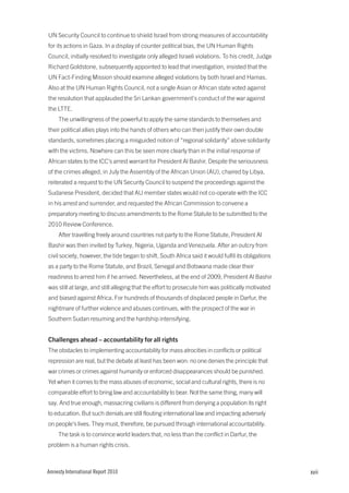 UN Security Council to continue to shield Israel from strong measures of accountability
for its actions in Gaza. In a display of counter political bias, the UN Human Rights
Council, initially resolved to investigate only alleged Israeli violations. To his credit, Judge
Richard Goldstone, subsequently appointed to lead that investigation, insisted that the
UN Fact-Finding Mission should examine alleged violations by both Israel and Hamas.
Also at the UN Human Rights Council, not a single Asian or African state voted against
the resolution that applauded the Sri Lankan government’s conduct of the war against
the LTTE.
     The unwillingness of the powerful to apply the same standards to themselves and
their political allies plays into the hands of others who can then justify their own double
standards, sometimes placing a misguided notion of “regional solidarity” above solidarity
with the victims. Nowhere can this be seen more clearly than in the initial response of
African states to the ICC’s arrest warrant for President Al Bashir. Despite the seriousness
of the crimes alleged, in July the Assembly of the African Union (AU), chaired by Libya,
reiterated a request to the UN Security Council to suspend the proceedings against the
Sudanese President, decided that AU member states would not co-operate with the ICC
in his arrest and surrender, and requested the African Commission to convene a
preparatory meeting to discuss amendments to the Rome Statute to be submitted to the
2010 Review Conference.
     After travelling freely around countries not party to the Rome Statute, President Al
Bashir was then invited by Turkey, Nigeria, Uganda and Venezuela. After an outcry from
civil society, however, the tide began to shift. South Africa said it would fulfil its obligations
as a party to the Rome Statute, and Brazil, Senegal and Botswana made clear their
readiness to arrest him if he arrived. Nevertheless, at the end of 2009, President Al Bashir
was still at large, and still alleging that the effort to prosecute him was politically motivated
and biased against Africa. For hundreds of thousands of displaced people in Darfur, the
nightmare of further violence and abuses continues, with the prospect of the war in
Southern Sudan resuming and the hardship intensifying.


Challenges ahead – accountability for all rights
The obstacles to implementing accountability for mass atrocities in conflicts or political
repression are real, but the debate at least has been won: no one denies the principle that
war crimes or crimes against humanity or enforced disappearances should be punished.
Yet when it comes to the mass abuses of economic, social and cultural rights, there is no
comparable effort to bring law and accountability to bear. Not the same thing, many will
say. And true enough, massacring civilians is different from denying a population its right
to education. But such denials are still flouting international law and impacting adversely
on people’s lives. They must, therefore, be pursued through international accountability.
     The task is to convince world leaders that, no less than the conflict in Darfur, the
problem is a human rights crisis.



Amnesty International Report 2010                                                                    xvii
 