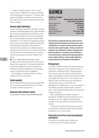 GUINEA
        In March, Congress passed a law to combat
    sexual violence, exploitation and people trafficking.
    According to government figures, 717 women were
    killed during 2009, an increase over the previous                  REPUBLIC OF GUINEA
    year. Many of those killed had been raped and their                Head of state:           Sékouba Konaté (replaced Moussa
    bodies mutilated.                                                                                Dadis Camara in December)
                                                                       Head of government:                        Kabiné Komara
                                                                       Death penalty:                                retentionist
    Human rights defenders                                             Population:                                   10.1 million
    Local human rights organizations reported a number                 Life expectancy:                                57.3 years
    of attacks and threats against human rights defenders.             Under-5 mortality (m/f):               157/138 per 1,000
    Most of those responsible were not held to account.                Adult literacy:                              29.5 per cent
        In September Adolfo Ich Chamán, a local teacher
    and community leader, was killed in El Estor, Izabal
    department, in the context of an ongoing land dispute              Security forces extrajudicially executed more than
    with a nickel mining company. Witnesses stated that                150 peaceful demonstrators and injured more than
    company guards attacked and killed Adolfo Ich                      1,500 others in a stadium during a protest; dozens
    Chamán during a protest over an alleged attempt to                 of women were raped in public. Torture and other ill-
    forcibly evict the community. The company denied that              treatment were widespread. Dozens of people were
    a forced eviction had been threatened or carried out               arbitrarily detained, including at secret locations.
    and that security guards had been involved in the                  The security forces continued to enjoy impunity for
    killing.                                                           human rights violations. Human rights defenders
G       In April, Edgar Neftaly Aldana Valencia was                    and journalists faced threats and intimidation.
    threatened and shots were fired at his house in San
    Benito, Petén department. The threats specified that               Background
    he had been targeted because of his trade union                    In January, ECOWAS endorsed the decision taken by
    activities at a nearby hospital where he had helped                the AU and suspended Guinea until the country re-
    expose corruption and medical negligence.                          establishes constitutional order. President Moussa
        No investigation had been initiated into these                 Dadis Camara, head of a military junta that seized
    incidents by the end of the year.                                  power in late 2008, promised to hold elections in 2009
                                                                       and pledged that neither he nor any member of the
    Death penalty                                                      National Council for Democracy and Development
    No new death sentences were passed during 2009                     (Conseil national pour la démocratie et le
    and no one was executed. At the end of the year,                   développement, CNDD) would run for the presidency.
    15 people remained on death row.                                   The CNDD’s popularity dwindled when it became
                                                                       clear in February that President Camara was reluctant
    Amnesty International report                                       to keep his promise.
       Police involvement in killings in Guatemala (AMR 34/010/2009)      After the 28 September stadium massacre
                                                                       (see below), ECOWAS and the EU imposed an arms
                                                                       embargo on Guinea. Targeted sanctions against
                                                                       members of the junta were also imposed by the AU
                                                                       and EU.
                                                                          In December, President Camara was wounded in
                                                                       an assassination attempt; General Sékouba Konaté
                                                                       replaced him on an interim basis.

                                                                       Excessive use of force and extrajudicial
                                                                       executions
                                                                       Security forces routinely used excessive and
                                                                       unnecessary lethal force against peaceful




    156                                                                                          Amnesty International Report 2010
 