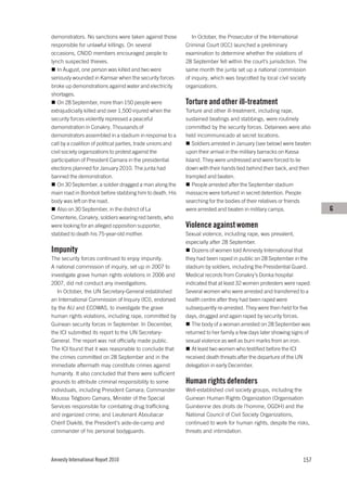 demonstrators. No sanctions were taken against those            In October, the Prosecutor of the International
responsible for unlawful killings. On several                Criminal Court (ICC) launched a preliminary
occasions, CNDD members encouraged people to                 examination to determine whether the violations of
lynch suspected thieves.                                     28 September fell within the court’s jurisdiction. The
   In August, one person was killed and two were             same month the junta set up a national commission
seriously wounded in Kamsar when the security forces         of inquiry, which was boycotted by local civil society
broke up demonstrations against water and electricity        organizations.
shortages.
   On 28 September, more than 150 people were                Torture and other ill-treatment
extrajudicially killed and over 1,500 injured when the       Torture and other ill-treatment, including rape,
security forces violently repressed a peaceful               sustained beatings and stabbings, were routinely
demonstration in Conakry. Thousands of                       committed by the security forces. Detainees were also
demonstrators assembled in a stadium in response to a        held incommunicado at secret locations.
call by a coalition of political parties, trade unions and      Soldiers arrested in January (see below) were beaten
civil society organizations to protest against the           upon their arrival in the military barracks on Kassa
participation of President Camara in the presidential        Island. They were undressed and were forced to lie
elections planned for January 2010. The junta had            down with their hands tied behind their back, and then
banned the demonstration.                                    trampled and beaten.
   On 30 September, a soldier dragged a man along the           People arrested after the September stadium
main road in Bomboli before stabbing him to death. His       massacre were tortured in secret detention. People
body was left on the road.                                   searching for the bodies of their relatives or friends
   Also on 30 September, in the district of La               were arrested and beaten in military camps.                G
Cimenterie, Conakry, soldiers wearing red berets, who
were looking for an alleged opposition supporter,            Violence against women
stabbed to death his 75-year-old mother.                     Sexual violence, including rape, was prevalent,
                                                             especially after 28 September.
Impunity                                                        Dozens of women told Amnesty International that
The security forces continued to enjoy impunity.             they had been raped in public on 28 September in the
A national commission of inquiry, set up in 2007 to          stadium by soldiers, including the Presidential Guard.
investigate grave human rights violations in 2006 and        Medical records from Conakry’s Donka hospital
2007, did not conduct any investigations.                    indicated that at least 32 women protesters were raped.
   In October, the UN Secretary-General established          Several women who were arrested and transferred to a
an International Commission of Inquiry (ICI), endorsed       health centre after they had been raped were
by the AU and ECOWAS, to investigate the grave               subsequently re-arrested. They were then held for five
human rights violations, including rape, committed by        days, drugged and again raped by security forces.
Guinean security forces in September. In December,              The body of a woman arrested on 28 September was
the ICI submitted its report to the UN Secretary-            returned to her family a few days later showing signs of
General. The report was not officially made public.          sexual violence as well as burn marks from an iron.
The ICI found that it was reasonable to conclude that           At least two women who testified before the ICI
the crimes committed on 28 September and in the              received death threats after the departure of the UN
immediate aftermath may constitute crimes against            delegation in early December.
humanity. It also concluded that there were sufficient
grounds to attribute criminal responsibility to some         Human rights defenders
individuals, including President Camara; Commander           Well-established civil society groups, including the
Moussa Tiégboro Camara, Minister of the Special              Guinean Human Rights Organization (Organisation
Services responsible for combating drug trafficking          Guinéenne des droits de l’homme, OGDH) and the
and organized crime; and Lieutenant Aboubacar                National Council of Civil Society Organizations,
Chérif Diakité, the President’s aide-de-camp and             continued to work for human rights, despite the risks,
commander of his personal bodyguards.                        threats and intimidation.




Amnesty International Report 2010                                                                                157
 