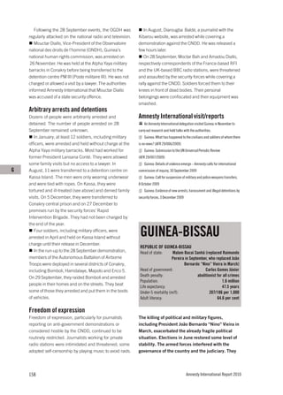 Following the 28 September events, the OGDH was             In August, Diarougba Baldé, a journalist with the
    regularly attacked on the national radio and television.    Kibarou website, was arrested while covering a
       Mouctar Diallo, Vice-President of the Observatoire       demonstration against the CNDD. He was released a
    national des droits de l’homme (ONDH), Guinea’s             few hours later.
    national human rights commission, was arrested on              On 28 September, Moctar Bah and Amadou Diallo,
     26 November. He was held at the Alpha Yaya military        respectively correspondents of the France-based RFI
    barracks in Conakry before being transferred to the         and the UK-based BBC radio stations, were threatened
    detention centre PM III (Poste militaire III). He was not   and assaulted by the security forces while covering a
    charged or allowed a visit by a lawyer. The authorities     rally against the CNDD. Soldiers forced them to their
    informed Amnesty International that Mouctar Diallo          knees in front of dead bodies. Their personal
    was accused of a state security offence.                    belongings were confiscated and their equipment was
                                                                smashed.
    Arbitrary arrests and detentions
    Dozens of people were arbitrarily arrested and              Amnesty International visit/reports
    detained. The number of people arrested on 28                   An Amnesty International delegation visited Guinea in November to
    September remained unknown.                                 carry out research and hold talks with the authorities.
       In January, at least 12 soldiers, including military         Guinea: What has happened to the civilians and soldiers of whom there
    officers, were arrested and held without charge at the      is no news? (AFR 29/006/2009)
    Alpha Yaya military barracks. Most had worked for               Guinea: Submission to the UN Universal Periodic Review
    former President Lansana Conté. They were allowed           (AFR 29/007/2009)
    some family visits but no access to a lawyer. In                Guinea: Details of violence emerge – Amnesty calls for international
G   August, 11 were transferred to a detention centre on        commission of inquiry, 30 September 2009
    Kassa Island. The men were only wearing underwear               Guinea: Call for suspension of military and police weapons transfers,
    and were tied with ropes. On Kassa, they were               8 October 2009
    tortured and ill-treated (see above) and denied family          Guinea: Evidence of new arrests, harassment and illegal detentions by
    visits. On 5 December, they were transferred to             security forces, 3 December 2009
    Conakry central prison and on 27 December to
    premises run by the security forces’ Rapid
    Intervention Brigade. They had not been charged by
    the end of the year.
       Four soldiers, including military officers, were
    arrested in April and held on Kassa Island without
                                                                 GUINEA-BISSAU
    charge until their release in December.
                                                                 REPUBLIC OF GUINEA-BISSAU
       In the run-up to the 28 September demonstration,          Head of state:      Malam Bacai Sanhá (replaced Raimundo
    members of the Autonomous Battalion of Airborne                                 Pereira in September, who replaced João
    Troops were deployed in several districts of Conakry,                                  Bernardo “Nino” Vieira in March)
    including Bomboli, Hamdalaye, Mapoto and Enco 5.             Head of government:                     Carlos Gomes Júnior
    On 29 September, they raided Bomboli and arrested            Death penalty:                     abolitionist for all crimes
                                                                 Population:                                        1.6 million
    people in their homes and on the streets. They beat
                                                                 Life expectancy:                                   47.5 years
    some of those they arrested and put them in the boots        Under-5 mortality (m/f):                   207/186 per 1,000
    of vehicles.                                                 Adult literacy:                                 64.6 per cent

    Freedom of expression
    Freedom of expression, particularly for journalists         The killing of political and military figures,
    reporting on anti-government demonstrations or              including President João Bernardo “Nino” Vieira in
    considered hostile by the CNDD, continued to be             March, exacerbated the already fragile political
    routinely restricted. Journalists working for private       situation. Elections in June restored some level of
    radio stations were intimidated and threatened; some        stability. The armed forces interfered with the
    adopted self-censorship by playing music to avoid raids.    governance of the country and the judiciary. They




    158                                                                                             Amnesty International Report 2010
 