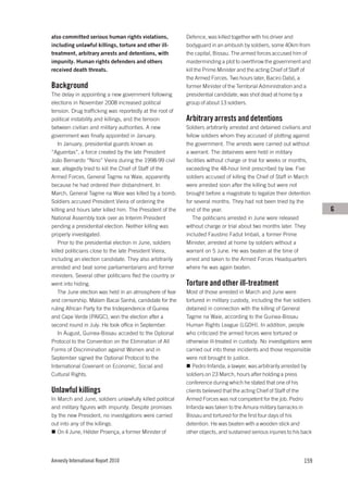 also committed serious human rights violations,            Defence, was killed together with his driver and
including unlawful killings, torture and other ill-        bodyguard in an ambush by soldiers, some 40km from
treatment, arbitrary arrests and detentions, with          the capital, Bissau. The armed forces accused him of
impunity. Human rights defenders and others                masterminding a plot to overthrow the government and
received death threats.                                    kill the Prime Minister and the acting Chief of Staff of
                                                           the Armed Forces. Two hours later, Baciro Dabó, a
Background                                                 former Minister of the Territorial Administration and a
The delay in appointing a new government following         presidential candidate, was shot dead at home by a
elections in November 2008 increased political             group of about 13 soldiers.
tension. Drug trafficking was reportedly at the root of
political instability and killings, and the tension        Arbitrary arrests and detentions
between civilian and military authorities. A new           Soldiers arbitrarily arrested and detained civilians and
government was finally appointed in January.               fellow soldiers whom they accused of plotting against
    In January, presidential guards known as               the government. The arrests were carried out without
“Aguentas”, a force created by the late President          a warrant. The detainees were held in military
João Bernardo “Nino” Vieira during the 1998-99 civil       facilities without charge or trial for weeks or months,
war, allegedly tried to kill the Chief of Staff of the     exceeding the 48-hour limit prescribed by law. Five
Armed Forces, General Tagme na Waie, apparently            soldiers accused of killing the Chief of Staff in March
because he had ordered their disbandment. In               were arrested soon after the killing but were not
March, General Tagme na Waie was killed by a bomb.         brought before a magistrate to legalize their detention
Soldiers accused President Vieira of ordering the          for several months. They had not been tried by the
killing and hours later killed him. The President of the   end of the year.                                            G
National Assembly took over as Interim President              The politicians arrested in June were released
pending a presidential election. Neither killing was       without charge or trial about two months later. They
properly investigated.                                     included Faustino Fadut Imbali, a former Prime
    Prior to the presidential election in June, soldiers   Minister, arrested at home by soldiers without a
killed politicians close to the late President Vieira,     warrant on 5 June. He was beaten at the time of
including an election candidate. They also arbitrarily     arrest and taken to the Armed Forces Headquarters
arrested and beat some parliamentarians and former         where he was again beaten.
ministers. Several other politicians fled the country or
went into hiding.                                          Torture and other ill-treatment
    The June election was held in an atmosphere of fear    Most of those arrested in March and June were
and censorship. Malam Bacai Sanhá, candidate for the       tortured in military custody, including the five soldiers
ruling African Party for the Independence of Guinea        detained in connection with the killing of General
and Cape Verde (PAIGC), won the election after a           Tagme na Waie, according to the Guinea-Bissau
second round in July. He took office in September.         Human Rights League (LGDH). In addition, people
    In August, Guinea-Bissau acceded to the Optional       who criticized the armed forces were tortured or
Protocol to the Convention on the Elimination of All       otherwise ill-treated in custody. No investigations were
Forms of Discrimination against Women and in               carried out into these incidents and those responsible
September signed the Optional Protocol to the              were not brought to justice.
International Covenant on Economic, Social and                Pedro Infanda, a lawyer, was arbitrarily arrested by
Cultural Rights.                                           soldiers on 23 March, hours after holding a press
                                                           conference during which he stated that one of his
Unlawful killings                                          clients believed that the acting Chief of Staff of the
In March and June, soldiers unlawfully killed political    Armed Forces was not competent for the job. Pedro
and military figures with impunity. Despite promises       Infanda was taken to the Amura military barracks in
by the new President, no investigations were carried       Bissau and tortured for the first four days of his
out into any of the killings.                              detention. He was beaten with a wooden stick and
   On 4 June, Hélder Proença, a former Minister of         other objects, and sustained serious injuries to his back




Amnesty International Report 2010                                                                               159
 