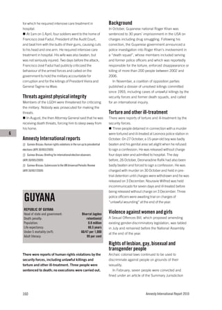 for which he required intensive care treatment in                         Background
    hospital.                                                                 In October, Guyanese national Roger Khan was
       At 1am on 1 April, four soldiers went to the home of                   sentenced to 30 years’ imprisonment in the USA on
    Francisco José Fadul, President of the Audit Court,                       charges including drug smuggling. Following his
    and beat him with the butts of their guns, causing cuts                   conviction, the Guyanese government announced a
    to his head and one arm. He required intensive care                       police investigation into Roger Khan’s involvement in
    treatment in hospital. His wife was also beaten, but                      a “death squad”, whose members included serving
    was not seriously injured. Two days before the attack,                    and former police officers and which was reportedly
    Francisco José Fadul had publicly criticized the                          responsible for the torture, enforced disappearance or
    behaviour of the armed forces and called on the                           killing of more than 200 people between 2002 and
    government to hold the military accountable for                           2006.
    corruption and for the killings of President Vieira and                       In November, a coalition of opposition parties
    General Tagme na Waie.                                                    published a dossier of unsolved killings committed
                                                                              since 1993, including cases of unlawful killings by the
    Threats against physical integrity                                        security forces and former death squads, and called
    Members of the LGDH were threatened for criticizing                       for an international inquiry.
    the military. Nobody was prosecuted for making the
    threats.                                                                  Torture and other ill-treatment
       In August, the then Attorney General said that he was                  There were reports of torture and ill-treatment by the
    receiving death threats, forcing him to sleep away from                   security forces.
    his home.                                                                    Three people detained in connection with a murder
G                                                                             were tortured and ill-treated at Leonora police station in
    Amnesty International reports                                             October. On 27 October, a 15-year-old boy was badly
       Guinea-Bissau: Human rights violations in the run up to presidential   beaten and his genital area set alight when he refused
    elections (AFR 30/003/2009)                                               to sign a confession. He was released without charge
       Guinea-Bissau: Briefing for international election observers           four days later and admitted to hospital. The day
    (AFR 30/005/2009)                                                         before, 26 October, Deonaradine Rafik had also been
       Guinea-Bissau: Submission to the UN Universal Periodic Review          badly beaten and forced to sign a confession. He was
    (AFR 30/007/2009)                                                         charged with murder on 30 October and held in pre-
                                                                              trial detention until charges were withdrawn and he was
                                                                              released on 3 December. Nouravie Wilfred was held
                                                                              incommunicado for seven days and ill-treated before
                                                                              being released without charge on 3 December. Three

     GUYANA                                                                   police officers were awaiting trial on charges of
                                                                              “unlawful wounding” at the end of the year.

     REPUBLIC OF GUYANA
     Head of state and government:                       Bharrat Jagdeo       Violence against women and girls
     Death penalty:                                          retentionist     A Sexual Offences Bill, which proposed amending
     Population:                                              0.8 million     existing gender-discriminatory legislation, was tabled
     Life expectancy:                                         66.5 years      in July and remained before the National Assembly
     Under-5 mortality (m/f):                            66/47 per 1,000      at the end of the year.
     Adult literacy:                                         99 per cent

                                                                              Rights of lesbian, gay, bisexual and
                                                                              transgender people
    There were reports of human rights violations by the                      Archaic colonial laws continued to be used to
    security forces, including unlawful killings and                          discriminate against people on grounds of their
    torture and other ill-treatment. Three people were                        sexuality.
    sentenced to death; no executions were carried out.                          In February, seven people were convicted and
                                                                              fined under an article of the Summary Jurisdiction




    160                                                                                                 Amnesty International Report 2010
 