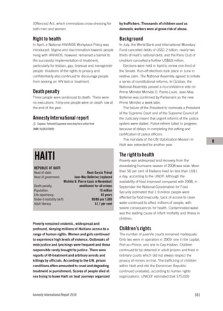 (Offences) Act, which criminalizes cross-dressing for              by traffickers. Thousands of children used as
both men and women.                                                domestic workers were at grave risk of abuse.

Right to health                                                    Background
In April, a National HIV/AIDS Workplace Policy was                 In July, the World Bank and International Monetary
introduced. Stigma and discrimination towards people               Fund cancelled debts of US$1.2 billion, nearly two
living with HIV/AIDS, however, remained a barrier to               thirds of Haiti’s national debt, and the Paris Club of
the successful implementation of treatment,                        creditors cancelled a further US$63 million.
particularly for lesbian, gay, bisexual and transgender               Elections were held in April to renew one third of
people. Violations of the rights to privacy and                    the Senate. Run-off elections took place in June in
confidentiality also continued to discourage people                relative calm. The National Assembly agreed to initiate
from seeking an HIV test or treatment.                             a series of constitutional reforms. In October, the
                                                                   National Assembly passed a no-confidence vote on
Death penalty                                                      Prime Minister Michèle D. Pierre-Louis. Jean-Max
Three people were sentenced to death. There were                   Bellerive was confirmed by Parliament as the new
no executions. Forty-one people were on death row at               Prime Minister a week later.
the end of the year.                                                  The failure of the President to nominate a President
                                                                   of the Supreme Court and of the Supreme Council of
Amnesty International report                                       the Judiciary meant that urgent reforms of the justice
   Guyana: Tortured Guyanese man may face unfair trial             system were stalled. Police reform failed to progress
(AMR 35/003/2009)                                                  because of delays in completing the vetting and
                                                                   certification of police officers.
                                                                      The mandate of the UN Stabilization Mission in
                                                                                                                              H
                                                                   Haiti was extended for another year.


 HAITI                                                             The right to health
                                                                   Poverty was widespread and recovery from the
                                                                   devastating hurricane season of 2008 was slow. More
 REPUBLIC OF HAITI
 Head of state:                             René García Préval     than 56 per cent of Haitians lived on less than US$1
 Head of government:             Jean-Max Bellerive (replaced      a day, according to the UNDP. Although the
                         Michèle D. Pierre-Louis in November)      availability of food improved compared with 2008, in
 Death penalty:                      abolitionist for all crimes   September the National Coordination for Food
 Population:                                          10 million   Security estimated that 1.9 million people were
 Life expectancy:                                      61 years
                                                                   affected by food insecurity. Lack of access to clean
 Under-5 mortality (m/f):                      90/80 per 1,000
 Adult literacy:                                  62.1 per cent    water continued to affect millions of people, with
                                                                   severe consequences for health. Contaminated water
                                                                   was the leading cause of infant mortality and illness in
                                                                   children.
Poverty remained endemic, widespread and
profound, denying millions of Haitians access to a                 Children’s rights
range of human rights. Women and girls continued                   The number of juvenile courts remained inadequate.
to experience high levels of violence. Outbreaks of                Only two were in operation in 2009: one in the capital,
mob justice and lynchings were frequent and those                  Port-au-Prince, and one in Cap-Haitian. Children
responsible rarely brought to justice. There were                  continued to be detained in adult prisons and tried in
reports of ill-treatment and arbitrary arrests and                 ordinary courts which did not always respect the
killings by officials. According to the UN, prison                 privacy of minors on trial. The trafficking of children
conditions often amounted to cruel and degrading                   within Haiti and into the Dominican Republic
treatment or punishment. Scores of people died at                  continued unabated, according to human rights
sea trying to leave Haiti on boat journeys organized               organizations. UNICEF estimated that 175,000




Amnesty International Report 2010                                                                                      161
 