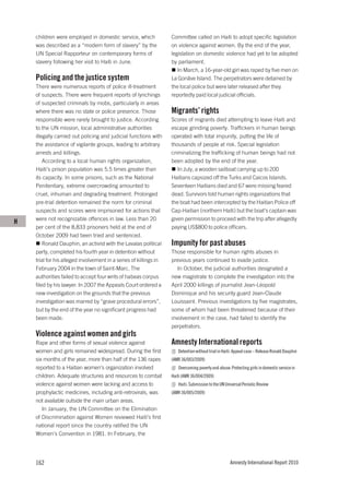 children were employed in domestic service, which              Committee called on Haiti to adopt specific legislation
    was described as a “modern form of slavery” by the             on violence against women. By the end of the year,
    UN Special Rapporteur on contemporary forms of                 legislation on domestic violence had yet to be adopted
    slavery following her visit to Haiti in June.                  by parliament.
                                                                      In March, a 16-year-old girl was raped by five men on
    Policing and the justice system                                La Gonâve Island. The perpetrators were detained by
    There were numerous reports of police ill-treatment            the local police but were later released after they
    of suspects. There were frequent reports of lynchings          reportedly paid local judicial officials.
    of suspected criminals by mobs, particularly in areas
    where there was no state or police presence. Those             Migrants’ rights
    responsible were rarely brought to justice. According          Scores of migrants died attempting to leave Haiti and
    to the UN mission, local administrative authorities            escape grinding poverty. Traffickers in human beings
    illegally carried out policing and judicial functions with     operated with total impunity, putting the life of
    the assistance of vigilante groups, leading to arbitrary       thousands of people at risk. Special legislation
    arrests and killings.                                          criminalizing the trafficking of human beings had not
        According to a local human rights organization,            been adopted by the end of the year.
    Haiti’s prison population was 5.5 times greater than              In July, a wooden sailboat carrying up to 200
    its capacity. In some prisons, such as the National            Haitians capsized off the Turks and Caicos Islands.
    Penitentiary, extreme overcrowding amounted to                 Seventeen Haitians died and 67 were missing feared
    cruel, inhuman and degrading treatment. Prolonged              dead. Survivors told human rights organizations that
    pre-trial detention remained the norm for criminal             the boat had been intercepted by the Haitian Police off
    suspects and scores were imprisoned for actions that           Cap-Haitian (northern Haiti) but the boat’s captain was
    were not recognizable offences in law. Less than 20            given permission to proceed with the trip after allegedly
H
    per cent of the 8,833 prisoners held at the end of             paying US$800 to police officers.
    October 2009 had been tried and sentenced.
        Ronald Dauphin, an activist with the Lavalas political     Impunity for past abuses
    party, completed his fourth year in detention without          Those responsible for human rights abuses in
    trial for his alleged involvement in a series of killings in   previous years continued to evade justice.
    February 2004 in the town of Saint-Marc. The                      In October, the judicial authorities designated a
    authorities failed to accept four writs of habeas corpus       new magistrate to complete the investigation into the
    filed by his lawyer. In 2007 the Appeals Court ordered a       April 2000 killings of journalist Jean-Léopold
    new investigation on the grounds that the previous             Dominique and his security guard Jean-Claude
    investigation was marred by “grave procedural errors”,         Louissaint. Previous investigations by five magistrates,
    but by the end of the year no significant progress had         some of whom had been threatened because of their
    been made.                                                     involvement in the case, had failed to identify the
                                                                   perpetrators.
    Violence against women and girls
    Rape and other forms of sexual violence against                Amnesty International reports
    women and girls remained widespread. During the first             Detention without trial in Haiti: Appeal case – Release Ronald Dauphin
    six months of the year, more than half of the 136 rapes        (AMR 36/003/2009)
    reported to a Haitian women’s organization involved               Overcoming poverty and abuse: Protecting girls in domestic service in
    children. Adequate structures and resources to combat          Haiti (AMR 36/004/2009)
    violence against women were lacking and access to                 Haiti: Submission to the UN Universal Periodic Review
    prophylactic medicines, including anti-retrovirals, was        (AMR 36/005/2009)
    not available outside the main urban areas.
       In January, the UN Committee on the Elimination
    of Discrimination against Women reviewed Haiti’s first
    national report since the country ratified the UN
    Women’s Convention in 1981. In February, the




    162                                                                                             Amnesty International Report 2010
 