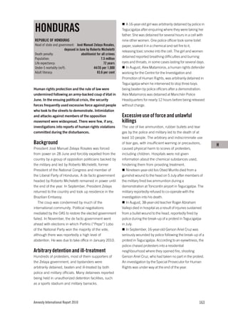 HONDURAS
                                                                    A 16-year-old girl was arbitrarily detained by police in
                                                                 Tegucigalpa after enquiring where they were taking her
                                                                 father. She was detained for several hours in a cell with
REPUBLIC OF HONDURAS                                             nine other women. One police officer took some toilet
Head of state and government: José Manuel Zelaya Rosales,        paper, soaked it in a chemical and set fire to it,
                       deposed in June by Roberto Micheletti     releasing toxic smoke into the cell. The girl and women
Death penalty:                     abolitionist for all crimes
                                                                 detained reported breathing difficulties and burning
Population:                                        7.5 million
Life expectancy:                                     72 years    eyes and throats, in some cases lasting for several days.
Under-5 mortality (m/f):                     44/35 per 1,000        In August, Alex Matamoros, a human rights defender
Adult literacy:                                 83.6 per cent    working for the Centre for the Investigation and
                                                                 Promotion of Human Rights, was arbitrarily detained in
                                                                 Tegucigalpa when he intervened to stop three boys
Human rights protection and the rule of law were                 being beaten by police officers after a demonstration.
undermined following an army-backed coup d’état in               Alex Matamoros was detained at Manchén Police
June. In the ensuing political crisis, the security              Headquarters for nearly 12 hours before being released
forces frequently used excessive force against people            without charge.
who took to the streets to demonstrate. Intimidation
and attacks against members of the opposition                    Excessive use of force and unlawful
movement were widespread. There were few, if any,                killings
investigations into reports of human rights violations           The use of live ammunition, rubber bullets and tear
committed during the disturbances.                               gas by the police and military led to the death of at
                                                                 least 10 people. The arbitrary and indiscriminate use
Background                                                       of tear gas, with insufficient warning or precautions,
                                                                                                                               H
President José Manuel Zelaya Rosales was forced                  caused physical harm to scores of protesters,
from power on 28 June and forcibly expelled from the             including children. Hospitals were not given
country by a group of opposition politicians backed by           information about the chemical substances used,
the military and led by Roberto Micheletti, former               hindering them from providing treatment.
President of the National Congress and member of                    Nineteen-year-old Isis Obed Murillo died from a
the Liberal Party of Honduras. A de facto government             gunshot wound to the head on 5 July after members of
headed by Roberto Micheletti remained in power until             the military fired live ammunition during a
the end of the year. In September, President Zelaya              demonstration at Toncontín airport in Tegucigalpa. The
returned to the country and took up residence in the             military reportedly refused to co-operate with the
Brazilian Embassy.                                               investigation into his death.
   The coup was condemned by much of the                            In August, 38-year-old teacher Roger Abraham
international community. Political negotiations                  Vallejo died in hospital as a result of injuries sustained
mediated by the OAS to restore the elected government            from a bullet wound to the head, reportedly fired by
failed. In November, the de facto government went                police during the break-up of a protest in Tegucigalpa
ahead with elections in which Porfirio (“Pepe”) Lobo             in July.
of the National Party won the majority of the vote,                 In September, 16-year-old Gerson Ariel Cruz was
although there was reportedly a high level of                    seriously wounded by police following the break-up of a
abstention. He was due to take office in January 2010.           protest in Tegucigalpa. According to an eyewitness, the
                                                                 police chased protesters into a residential
Arbitrary detention and ill-treatment                            neighbourhood where they opened fire, shooting
Hundreds of protesters, most of them supporters of               Gerson Ariel Cruz, who had taken no part in the protest.
the Zelaya government, and bystanders were                       An investigation by the Special Prosecutor for Human
arbitrarily detained, beaten and ill-treated by both             Rights was under way at the end of the year.
police and military officials. Many detainees reported
being held in unauthorized detention facilities, such
as a sports stadium and military barracks.




Amnesty International Report 2010                                                                                       163
 