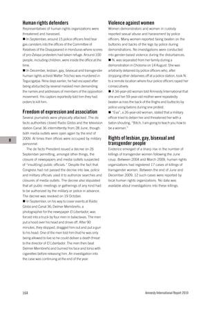 Human rights defenders                                      Violence against women
    Representatives of human rights organizations were          Women demonstrators and women in custody
    threatened and harassed.                                    reported sexual abuse and harassment by police
       In September, around 15 police officers fired tear       officers. Many women reported being beaten on the
    gas canisters into the offices of the Committee of          buttocks and backs of the legs by police during
    Relatives of the Disappeared in Honduras where scores       demonstrations. No investigations were conducted
    of pro-Zelaya protesters had taken refuge. Around 100       into gender-based violence during the disturbances.
    people, including children, were inside the office at the      N. was separated from her family during a
    time.                                                       demonstration in Choloma on 14 August. She was
       In December, lesbian, gay, bisexual and transgender      arbitrarily detained by police officers who, after
    human rights activist Walter Tróchez was murdered in        dropping other detainees off at a police station, took N.
    Tegucigalpa. Nine days earlier, he had escaped after        to a remote location where four police officers raped her
    being abducted by several masked men demanding              consecutively.
    the names and addresses of members of the opposition           A 34-year-old woman told Amnesty International that
    movement. His captors reportedly told him they had          she and her 59-year-old mother were repeatedly
    orders to kill him.                                         beaten across the back of the thighs and buttocks by
                                                                police using batons during one protest.
    Freedom of expression and association                          “Eva”, a 26-year-old woman, stated that a military
    Several journalists were physically attacked. The de        officer tried to detain her and threatened her with a
    facto authorities closed Radio Globo and the television     baton shouting, “Bitch, I am going to teach you how to
    station Canal 36 intermittently from 28 June, though        be a woman.”
    both media outlets were open again by the end of

H   2009. At times their offices were occupied by military      Rights of lesbian, gay, bisexual and
    personnel.                                                  transgender people
       The de facto President issued a decree on 26             Evidence emerged of a sharp rise in the number of
    September permitting, amongst other things, the             killings of transgender women following the June
    closure of newspapers and media outlets suspected           coup. Between 2004 and March 2009, human rights
    of “insult[ing] public officials.” Despite the fact that    organizations had registered 17 cases of killings of
    Congress had not passed the decree into law, police         transgender women. Between the end of June and
    and military officials used it to authorize searches and    December 2009, 12 such cases were reported by
    closures of media outlets. The decree also stipulated       local human rights organizations. No data was
    that all public meetings or gatherings of any kind had      available about investigations into these killings.
    to be authorized by the military or police in advance.
    The decree was revoked on 19 October.
       In September, on his way to cover events at Radio
    Globo and Canal 36, Delmer Membreño, a
    photographer for the newspaper El Libertador, was
    forced into a truck by four men in balaclavas. The men
    put a hood over his head and drove off. After 90
    minutes, they stopped, dragged him out and put a gun
    to his head. One of the men told him that he was only
    being allowed to live so he could deliver a death threat
    to the director of El Libertador. The men then beat
    Delmer Membreño and burned his face and torso with
    cigarettes before releasing him. An investigation into
    the case was continuing at the end of the year.




    164                                                                                   Amnesty International Report 2010
 