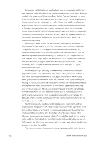Consider the right to health, and specifically the scourge of maternal mortality. Every
        year, more than half a million women die from pregnancy-related complications. Maternal
        mortality rates for women in Sierra Leone, Peru, Burkina Faso and Nicaragua – to name
        a few countries on which Amnesty International focused in 2009 – are directly affected by
        human rights abuses. As I witnessed personally in Sierra Leone and Burkina Faso, the
        governments in these countries acknowledge the problem and are taking steps to tackle
        it. But they – along with civil society – need to make greater efforts to address the key
        human rights issues that contribute to the high rates of preventable deaths, such as gender
        discrimination, early marriage, the denial of women’s sexual and reproductive rights, and
        barriers to accessing essential health care. In this, they must be supported by the
        international community.
            Human rights law recognizes that adequate resources are a crucial condition for
        the realization of some aspects of economic, social and cultural rights and so demands
        “progressive realization” of those aspects “to the maximum of available resources”.
        But governments cannot simply use the issue of resource constraint as an excuse. The
        existence of preventable maternal mortality in a country is not just a simple reflection of
        how poor or rich a country is. Angola, for example, has a much higher maternal mortality
        ratio than Mozambique, despite the fact that Mozambique is much poorer. Or take
        Guatemala, with a GDP per capita nearly double the size of Nicaragua, but higher
        maternal mortality ratios.
            Consider also the right to housing. In 2009 Amnesty International addressed the
        plight of tens of thousands left homeless in N’Djamena, Chad, after forced evictions, as
        well as that of the inhabitants of slums in Cairo, Egypt, who remained at risk of being
        killed by landslides or other hazards, due to the authorities’ failure to provide adequate
        housing. In Nairobi, Kenya, Amnesty International marched with inhabitants from Kibera,
        the largest slum in Africa, and other slums to demand their right to adequate housing
        and services. In Gaza, one of the consequences of the 2008-09 conflict highlighted by
        Amnesty International has been the extensive destruction of houses coupled with a
        continuing blockade which prevents construction materials from entering Gaza. The
        blockade, which amounts to collective punishment, a crime under international law, hits
        hardest the most vulnerable.
            What the people in the situations mentioned above have in common more than
        anything else is their poverty. It is the poor who are most discriminated against and where
        the need for protection of all the rights in the Universal Declaration of Human Rights is
        most evident. Discrimination is a key driver of poverty, and is often reflected in the
        allocation of government spending and policies. And most of the people living in poverty
        in the world, and the ones suffering most discrimination in law and practice, are women.
        Safe pregnancies, safe homes, safe routes to school or work – none of these should be the
        preserve of men or of the wealthy.
            There are some positive steps towards ensuring legal accountability for the denial of



xviii                                                                   Amnesty International Report 2010
 