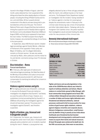injured in the village of Kisléta in August. Later that      allegedly attacked by two or three anti-gay protesters
    month, police detained four men suspected of this            after the march; she suffered injuries on her head
    killing and at least five other deadly attacks on Romani     and arms. The Budapest Police Department started
    people, including the killing of Róbert Csorba and his       an investigation into the incident, having classified it
    son, and Jenő Kóka. All four suspects denied                 as “violence against a member of a social group”
    involvement in the attacks and were being held in pre-       despite the amendments made in February to the
    trial detention at the end of the year. The Chief of         criminal code introducing new crimes of homophobic
    National Police said in August that they had evidence        and other hate-related attacks. Following calls by the
    linking the suspects to acts of deadly violence against      Hungarian Civil Liberties Union, the police reported
    the Romani community between November 2008 and               that investigations would proceed treating the attack
    August 2009, and that racism appeared to have been           under the new provisions of the criminal code.
    the main motive. The NGO European Roma Rights
    Centre, however, documented the killings of nine Roma        Amnesty International visit/report
    in the same period.                                             An Amnesty International delegate visited Hungary in September.
        In September, about 400 Romani women initiated              Romani woman shot dead in Hungary (EUR 27/001/2009)
    legal proceedings against Oszkár Molnár, a Member
    of Parliament of the opposition Fidesz party and
    Mayor of Edelény, over his alleged defamatory
    remarks on Romani women. He was also widely
    criticized by NGOs, other politicians and the media for
    his anti-Semitic comments during a local TV interview
                                                                 INDIA
    in October.
                                                                 REPUBLIC OF INDIA
                                                                 Head of state:                                       Pratibha Patil
    Discrimination – Roma                                        Head of government:                               Manmohan Singh
I   Forced sterilizations                                        Death penalty:                                         retentionist
       In February, after eight years of national and            Population:                                           1,198 million
    international legal proceedings, the State Secretary of      Life expectancy:                                         63.4 years
                                                                 Under-5 mortality (m/f):                           77/86 per 1,000
    the Ministry of Social Affairs and Labour announced
                                                                 Adult literacy:                                        66 per cent
    that the Ministry would provide A.S. with financial
    compensation for sterilizing her without her consent on
    2 January 2001.
                                                                 Tighter anti-terror and security legislation in the
    Violence against women and girls                             wake of the 2008 Mumbai attacks was linked to
       The highly publicized case of Zsanett E. continued.       reports of arbitrary detention and torture. Maoist
    In January the Budapest Prosecutor started an                violence in central India spread to West Bengal, with
    investigation into allegations that Zsanett E. had falsely   local communities being targeted and at least 300
    accused five police officers of rape. However, as a          civilians killed. Extrajudicial executions took place in
    substitutive criminal proceeding filed by Zsanett E. in      a number of states and human rights defenders were
    2008 was still pending, the investigation against her        threatened and detained arbitrarily. Judicial
    should not have been opened. The prosecutor’s                processes continued to fail to ensure justice for many
    investigation against Zsanett E. was therefore               victims of past human rights violations, violence
    suspended.                                                   against religious minorities and corporate abuses.
                                                                 Adivasis (Indigenous communities), small farmers
    Rights of lesbian, gay, bisexual and                         and city dwellers living in poverty across India whose
    transgender people                                           livelihoods were threatened by fast-tracked
    On 5 September, the lesbian, gay, bisexual and               development and mining projects continued to resist
    transgender pride march took place in Budapest with          moves to acquire their lands and natural resources.
    adequate police protection and no incidents reported         At least 50 people were sentenced to death but, for
    during the march. However, a young woman was                 the fifth successive year, there were no executions.




    166                                                                                          Amnesty International Report 2010
 