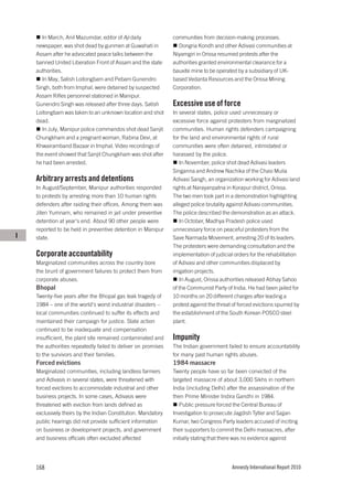 In March, Anil Mazumdar, editor of Aji daily            communities from decision-making processes.
    newspaper, was shot dead by gunmen at Guwahati in            Dongria Kondh and other Adivasi communities at
    Assam after he advocated peace talks between the           Niyamgiri in Orissa resumed protests after the
    banned United Liberation Front of Assam and the state      authorities granted environmental clearance for a
    authorities.                                               bauxite mine to be operated by a subsidiary of UK-
       In May, Satish Loitongbam and Pebam Gunendro            based Vedanta Resources and the Orissa Mining
    Singh, both from Imphal, were detained by suspected        Corporation.
    Assam Rifles personnel stationed in Manipur.
    Gunendro Singh was released after three days. Satish       Excessive use of force
    Loitongbam was taken to an unknown location and shot       In several states, police used unnecessary or
    dead.                                                      excessive force against protesters from marginalized
       In July, Manipur police commandos shot dead Sanjit      communities. Human rights defenders campaigning
    Chungkham and a pregnant woman, Rabina Devi, at            for the land and environmental rights of rural
    Khwairamband Bazaar in Imphal. Video recordings of         communities were often detained, intimidated or
    the event showed that Sanjit Chungkham was shot after      harassed by the police.
    he had been arrested.                                          In November, police shot dead Adivasi leaders
                                                               Singanna and Andrew Nachika of the Chasi Mulia
    Arbitrary arrests and detentions                           Adivasi Sangh, an organization working for Adivasi land
    In August/September, Manipur authorities responded         rights at Narayanpatna in Korapur district, Orissa.
    to protests by arresting more than 10 human rights         The two men took part in a demonstration highlighting
    defenders after raiding their offices. Among them was      alleged police brutality against Adivasi communities.
    Jiten Yumnam, who remained in jail under preventive        The police described the demonstration as an attack.
    detention at year’s end. About 90 other people were            In October, Madhya Pradesh police used
    reported to be held in preventive detention in Manipur     unnecessary force on peaceful protesters from the
I   state.                                                     Save Narmada Movement, arresting 20 of its leaders.
                                                               The protesters were demanding consultation and the
    Corporate accountability                                   implementation of judicial orders for the rehabilitation
    Marginalized communities across the country bore           of Adivasi and other communities displaced by
    the brunt of government failures to protect them from      irrigation projects.
    corporate abuses.                                              In August, Orissa authorities released Abhay Sahoo
    Bhopal                                                     of the Communist Party of India. He had been jailed for
    Twenty-five years after the Bhopal gas leak tragedy of     10 months on 20 different charges after leading a
    1984 – one of the world’s worst industrial disasters –     protest against the threat of forced evictions spurred by
    local communities continued to suffer its effects and      the establishment of the South Korean POSCO steel
    maintained their campaign for justice. State action        plant.
    continued to be inadequate and compensation
    insufficient, the plant site remained contaminated and     Impunity
    the authorities repeatedly failed to deliver on promises   The Indian government failed to ensure accountability
    to the survivors and their families.                       for many past human rights abuses.
    Forced evictions                                           1984 massacre
    Marginalized communities, including landless farmers       Twenty people have so far been convicted of the
    and Adivasis in several states, were threatened with       targeted massacre of about 3,000 Sikhs in northern
    forced evictions to accommodate industrial and other       India (including Delhi) after the assassination of the
    business projects. In some cases, Adivasis were            then Prime Minister Indira Gandhi in 1984.
    threatened with eviction from lands defined as                Public pressure forced the Central Bureau of
    exclusively theirs by the Indian Constitution. Mandatory   Investigation to prosecute Jagdish Tytler and Sajjan
    public hearings did not provide sufficient information     Kumar, two Congress Party leaders accused of inciting
    on business or development projects, and government        their supporters to commit the Delhi massacres, after
    and business officials often excluded affected             initially stating that there was no evidence against




    168                                                                                  Amnesty International Report 2010
 