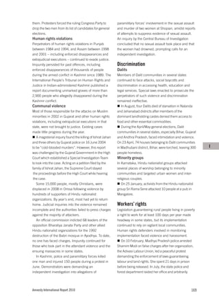 them. Protesters forced the ruling Congress Party to         paramilitary forces’ involvement in the sexual assault
drop the two men from its list of candidates for general     and murder of two women at Shopian, amidst reports
elections.                                                   of attempts to suppress evidence of sexual assault.
Human rights violations                                      An inquiry by the Central Bureau of Investigation
Perpetrators of human rights violations in Punjab            concluded that no sexual assault took place and that
between 1984 and 1994, and Assam between 1998                the women had drowned, prompting calls for an
and 2001 – including enforced disappearances and             independent investigation.
extrajudicial executions – continued to evade justice.
Impunity persisted for past offences, including              Discrimination
enforced disappearances of thousands of people               Dalits
during the armed conflict in Kashmir since 1989. The         Members of Dalit communities in several states
International People’s Tribunal on Human Rights and          continued to face attacks, social boycotts and
Justice in Indian-administered Kashmir published a           discrimination in accessing health, education and
report documenting unmarked graves of more than              legal services. Special laws enacted to prosecute the
2,900 people who allegedly disappeared during the            perpetrators of such violence and discrimination
Kashmir conflict.                                            remained ineffective.
Communal violence                                               In August, four Dalits died of starvation in Nalanda
Most of those responsible for the attacks on Muslim          and Jehanabad districts after members of the
minorities in 2002 in Gujarat and other human rights         dominant landholding castes denied them access to
violations, including extrajudicial executions in that       food and other essential commodities.
state, were not brought to justice. Existing cases              During the April/May general elections, Dalit
made little progress during the year.                        communities in several states, especially Bihar, Gujarat
   A magisterial inquiry found the killing of Ishrat Jahan   and Andhra Pradesh, faced intimidation and violence.
and three others by Gujarat police on 16 June 2004           On 23 April, 74 houses belonging to Dalit communities
to be “cold-blooded murders”. However, this report           in Madhubani district, Bihar, were torched, leaving 300    I
was challenged by the Gujarat Government in the High         people homeless.
Court which established a Special Investigation Team         Minority groups
to look into the case. Acting on a petition filed by the     In Karnataka, Hindu nationalist groups attacked
family of Ishrat Jahan, the Supreme Court stayed             several places of worship belonging to minority
 the proceedings before the High Court while hearing         communities and targeted urban women and inter-
 the case.                                                   religious couples.
   Some 15,000 people, mostly Christians, were                  On 25 January, activists from the Hindu nationalist
displaced in 2008 in Orissa following violence by            group Sri Rama Sene attacked 10 people at a pub in
hundreds of supporters of Hindu nationalist                  Mangalore.
organizations. By year’s end, most had yet to return
home. Judicial inquiries into the violence remained          Workers’ rights
incomplete and the authorities failed to press charges       Legislation guaranteeing rural people living in poverty
against the majority of attackers.                           a right to work for at least 100 days per year made
   An official commission indicted 68 leaders of the         headway in some states, but its implementation
opposition Bharatiya Janata Party and other allied           continued to rely on vigilant local communities.
Hindu nationalist organizations for the 1992                 Human rights defenders involved in monitoring
destruction of the Babri mosque in Ayodhya. To date,         implementation faced violence and harassment.
no one has faced charges. Impunity continued for                On 10 February, Madhya Pradesh police arrested
those who took part in the attendant violence and the        Shamim Modi on false charges after her organization,
ensuing massacres in some states.                            the Adivasi Labour Union, led a peaceful protest
   In Kashmir, police and paramilitary forces killed         demanding the enforcement of laws guaranteeing
one man and injured 150 people during a protest in           labour and land rights. She spent 21 days in prison
June. Demonstrators were demanding an                        before being released. In July, the state police and
independent investigation into allegations of                forest department raided her office and arbitrarily




Amnesty International Report 2010                                                                                169
 