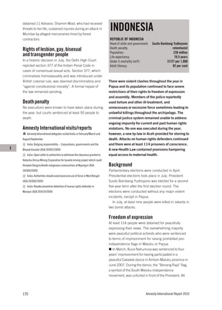 INDONESIA
    detained 11 Adivasis. Shamim Modi, who had received
    threats to her life, sustained injuries during an attack in
    Mumbai by alleged mercenaries hired by forest
    contractors.                                                                 REPUBLIC OF INDONESIA
                                                                                 Head of state and government:   Susilo Bambang Yudhoyono
    Rights of lesbian, gay, bisexual                                             Death penalty:                                retentionist
                                                                                 Population:                                    230 million
    and transgender people                                                       Life expectancy:                                70.5 years
    In a historic decision in July, the Delhi High Court                         Under 5-mortality (m/f):                  37/27 per 1,000
    rejected section 377 of the Indian Penal Code in                             Adult literacy:                               92 per cent
    cases of consensual sexual acts. Section 377, which
    criminalizes homosexuality and was introduced under
    British colonial rule, was deemed discriminatory and                         There were violent clashes throughout the year in
    “against constitutional morality”. A formal repeal of                        Papua and its population continued to face severe
    the law remained pending.                                                    restrictions of their rights to freedom of expression
                                                                                 and assembly. Members of the police reportedly
    Death penalty                                                                used torture and other ill-treatment, and
    No executions were known to have taken place during                          unnecessary or excessive force sometimes leading to
    the year, but courts sentenced at least 50 people to                         unlawful killings throughout the archipelago. The
    death.                                                                       criminal justice system remained unable to address
                                                                                 ongoing impunity for current and past human rights
    Amnesty International visits/reports                                         violations. No one was executed during the year;
        Amnesty International delegates visited India in February/March and      however, a new by-law in Aceh provided for stoning to
    August/September.                                                            death. Attacks on human rights defenders continued
        India: Dodging responsibility – Corporations, governments and the        and there were at least 114 prisoners of conscience.
I   Bhopal disaster (ASA 20/002/2009)                                            A new Health Law contained provisions hampering
        India: Open Letter to authorities to withdraw the clearance granted to   equal access to maternal health.
    Vedanta-Orissa Mining Corporation for bauxite mining project which could
    threaten Dongria Kondh indigenous communities at Niyamgiri (ASA              Background
    20/004/2009)                                                                 Parliamentary elections were conducted in April.
        India: Authorities should avoid excessive use of force in West Bengal    Presidential elections took place in July. President
    (ASA 20/006/2009)                                                            Susilo Bambang Yudhoyono was elected for a second
        India: Revoke preventive detention of human rights defender in           five-year term after the first election round. The
    Manipur (ASA 20/019/2009)                                                    elections were conducted without any major violent
                                                                                 incidents, except in Papua.
                                                                                    In July, at least nine people were killed in Jakarta in
                                                                                 two bomb attacks.

                                                                                 Freedom of expression
                                                                                 At least 114 people were detained for peacefully
                                                                                 expressing their views. The overwhelming majority
                                                                                 were peaceful political activists who were sentenced
                                                                                 to terms of imprisonment for raising prohibited pro-
                                                                                 independence flags in Maluku or Papua.
                                                                                    In March, Buce Nahumury was sentenced to four
                                                                                 years’ imprisonment for having participated in a
                                                                                 peaceful Cakalele dance in Ambon Maluku province in
                                                                                 June 2007. During the dance, the “Benang Raja” flag,
                                                                                 a symbol of the South Maluku independence
                                                                                 movement, was unfurled in front of the President. All




    170                                                                                                     Amnesty International Report 2010
 