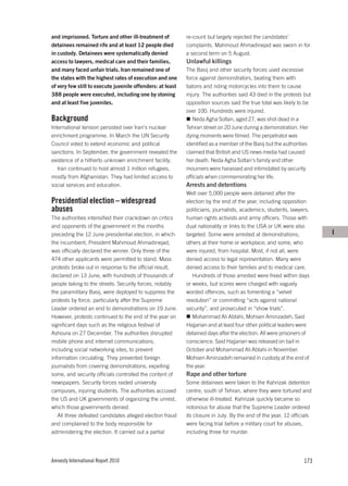 and imprisoned. Torture and other ill-treatment of          re-count but largely rejected the candidates’
detainees remained rife and at least 12 people died         complaints. Mahmoud Ahmadinejad was sworn in for
in custody. Detainees were systematically denied            a second term on 5 August.
access to lawyers, medical care and their families,         Unlawful killings
and many faced unfair trials. Iran remained one of          The Basij and other security forces used excessive
the states with the highest rates of execution and one      force against demonstrators, beating them with
of very few still to execute juvenile offenders: at least   batons and riding motorcycles into them to cause
388 people were executed, including one by stoning          injury. The authorities said 43 died in the protests but
and at least five juveniles.                                opposition sources said the true total was likely to be
                                                            over 100. Hundreds were injured.
Background                                                     Neda Agha Soltan, aged 27, was shot dead in a
International tension persisted over Iran’s nuclear         Tehran street on 20 June during a demonstration. Her
enrichment programme. In March the UN Security              dying moments were filmed. The perpetrator was
Council voted to extend economic and political              identified as a member of the Basij but the authorities
sanctions. In September, the government revealed the        claimed that British and US news media had caused
existence of a hitherto unknown enrichment facility.        her death. Neda Agha Soltan’s family and other
   Iran continued to host almost 1 million refugees,        mourners were harassed and intimidated by security
mostly from Afghanistan. They had limited access to         officials when commemorating her life.
social services and education.                              Arrests and detentions
                                                            Well over 5,000 people were detained after the
Presidential election – widespread                          election by the end of the year, including opposition
abuses                                                      politicians, journalists, academics, students, lawyers,
The authorities intensified their crackdown on critics      human rights activists and army officers. Those with
and opponents of the government in the months               dual nationality or links to the USA or UK were also
preceding the 12 June presidential election, in which       targeted. Some were arrested at demonstrations;             I
the incumbent, President Mahmoud Ahmadinejad,               others at their home or workplace; and some, who
was officially declared the winner. Only three of the       were injured, from hospital. Most, if not all, were
474 other applicants were permitted to stand. Mass          denied access to legal representation. Many were
protests broke out in response to the official result,      denied access to their families and to medical care.
declared on 13 June, with hundreds of thousands of             Hundreds of those arrested were freed within days
people taking to the streets. Security forces, notably      or weeks, but scores were charged with vaguely
the paramilitary Basij, were deployed to suppress the       worded offences, such as fomenting a “velvet
protests by force, particularly after the Supreme           revolution” or committing “acts against national
Leader ordered an end to demonstrations on 19 June.         security”, and prosecuted in “show trials”.
However, protests continued to the end of the year on          Mohammad Ali Abtahi, Mohsen Aminzadeh, Said
significant days such as the religious festival of          Hajjarian and at least four other political leaders were
Ashoura on 27 December. The authorities disrupted           detained days after the election. All were prisoners of
mobile phone and internet communications,                   conscience. Said Hajjarian was released on bail in
including social networking sites, to prevent               October and Mohammad Ali Abtahi in November.
information circulating. They prevented foreign             Mohsen Aminzadeh remained in custody at the end of
journalists from covering demonstrations, expelling         the year.
some, and security officials controlled the content of      Rape and other torture
newspapers. Security forces raided university               Some detainees were taken to the Kahrizak detention
campuses, injuring students. The authorities accused        centre, south of Tehran, where they were tortured and
the US and UK governments of organizing the unrest,         otherwise ill-treated. Kahrizak quickly became so
which those governments denied.                             notorious for abuse that the Supreme Leader ordered
   All three defeated candidates alleged election fraud     its closure in July. By the end of the year, 12 officials
and complained to the body responsible for                  were facing trial before a military court for abuses,
administering the election. It carried out a partial        including three for murder.




Amnesty International Report 2010                                                                                173
 
