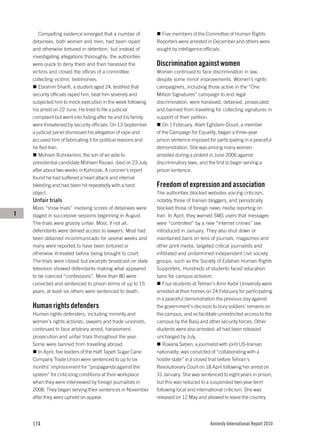 Compelling evidence emerged that a number of             Five members of the Committee of Human Rights
    detainees, both women and men, had been raped             Reporters were arrested in December and others were
    and otherwise tortured in detention, but instead of       sought by intelligence officials.
    investigating allegations thoroughly, the authorities
    were quick to deny them and then harassed the             Discrimination against women
    victims and closed the offices of a committee             Women continued to face discrimination in law,
    collecting victims’ testimonies.                          despite some minor improvements. Women’s rights
       Ebrahim Sharifi, a student aged 24, testified that     campaigners, including those active in the “One
    security officials raped him, beat him severely and       Million Signatures” campaign to end legal
    subjected him to mock execution in the week following     discrimination, were harassed, detained, prosecuted
    his arrest on 22 June. He tried to file a judicial        and banned from travelling for collecting signatures in
    complaint but went into hiding after he and his family    support of their petition.
    were threatened by security officials. On 13 September       On 1 February, Alieh Eghdam-Doust, a member
    a judicial panel dismissed his allegation of rape and     of the Campaign for Equality, began a three-year
    accused him of fabricating it for political reasons and   prison sentence imposed for participating in a peaceful
    he fled Iran.                                             demonstration. She was among many women
       Mohsen Ruholamini, the son of an aide to               arrested during a protest in June 2006 against
    presidential candidate Mohsen Rezaei, died on 23 July     discriminatory laws, and the first to begin serving a
    after about two weeks in Kahrizak. A coroner’s report     prison sentence.
    found he had suffered a heart attack and internal
    bleeding and had been hit repeatedly with a hard          Freedom of expression and association
    object.                                                   The authorities blocked websites voicing criticism,
    Unfair trials                                             notably those of Iranian bloggers, and periodically
    Mass “show trials” involving scores of detainees were     blocked those of foreign news media reporting on
I   staged in successive sessions beginning in August.        Iran. In April, they warned SMS users that messages
    The trials were grossly unfair. Most, if not all,         were “controlled” by a new “internet crimes” law
    defendants were denied access to lawyers. Most had        introduced in January. They also shut down or
    been detained incommunicado for several weeks and         maintained bans on tens of journals, magazines and
    many were reported to have been tortured or               other print media, targeted critical journalists and
    otherwise ill-treated before being brought to court.      infiltrated and undermined independent civil society
    The trials were closed but excerpts broadcast on state    groups, such as the Society of Esfahan Human Rights
    television showed defendants making what appeared         Supporters. Hundreds of students faced education
    to be coerced “confessions”. More than 80 were            bans for campus activism.
    convicted and sentenced to prison terms of up to 15          Four students at Tehran’s Amir Kabir University were
    years; at least six others were sentenced to death.       arrested at their homes on 24 February for participating
                                                              in a peaceful demonstration the previous day against
    Human rights defenders                                    the government’s decision to bury soldiers’ remains on
    Human rights defenders, including minority and            the campus, and so facilitate unrestricted access to the
    women’s rights activists, lawyers and trade unionists,    campus by the Basij and other security forces. Other
    continued to face arbitrary arrest, harassment,           students were also arrested; all had been released
    prosecution and unfair trials throughout the year.        uncharged by July.
    Some were banned from travelling abroad.                     Roxana Saberi, a journalist with joint US-Iranian
       In April, five leaders of the Haft Tapeh Sugar Cane    nationality, was convicted of “collaborating with a
    Company Trade Union were sentenced to up to six           hostile state” in a closed trial before Tehran’s
    months’ imprisonment for “propaganda against the          Revolutionary Court on 18 April following her arrest on
    system” for criticizing conditions at their workplace     31 January. She was sentenced to eight years in prison,
    when they were interviewed by foreign journalists in      but this was reduced to a suspended two-year term
    2008. They began serving their sentences in November      following local and international criticism. She was
    after they were upheld on appeal.                         released on 12 May and allowed to leave the country.




    174                                                                                Amnesty International Report 2010
 