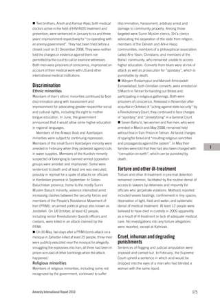 Two brothers, Arash and Kamiar Alaei, both medical       discrimination, harassment, arbitrary arrest and
doctors active in the field of HIV/AIDS treatment and       damage to community property. Among those
prevention, were sentenced in January to six and three      targeted were Sunni Muslim clerics; Shi’a clerics
years’ imprisonment respectively for “co-operating with     advocating the separation of the state from religion;
an enemy government”. They had been tried before a          members of the Dervish and Ahl-e Haqq
closed court on 31 December 2008. They were neither         communities; members of a philosophical association
told the charges or evidence against them nor               called Al-e Yasin; Christians; and members of the
permitted by the court to call or examine witnesses.        Baha’i community, who remained unable to access
Both men were prisoners of conscience, imprisoned on        higher education. Converts from Islam were at risk of
account of their medical work with US and other             attack as well as prosecution for “apostasy”, which is
international medical institutions.                         punishable by death.
                                                               Maryam Rostampour and Marzieh Amirizadeh
Discrimination                                              Esmaeilabad, both Christian converts, were arrested on
Ethnic minorities                                           5 March in Tehran for handing out Bibles and
Members of Iran’s ethnic minorities continued to face       participating in religious gatherings. Both were
discrimination along with harassment and                    prisoners of conscience. Released in November after
imprisonment for advocating greater respect for social      acquittal in October of “acting against state security” by
and cultural rights, including the right to mother          a Revolutionary Court, they continued to face charges
tongue education. In June, the government                   of “apostasy” and “proselytizing” in a General Court.
announced that it would allow some higher education            Seven Baha’is, two women and five men, who were
in regional languages.                                      arrested in March and May 2008, remained held
   Members of the Ahwazi Arab and Azerbaijani               without trial in Evin Prison in Tehran. All faced charges
minorities were subject to continuing repression.           of spying for Israel and “insulting religious sanctities
Members of the small Sunni Azerbaijani minority were        and propaganda against the system”. In May their
arrested in February when they protested against cuts       families were told that they had also been charged with      I
in water supplies. Members of the Kurdish minority          “corruption on earth”, which can be punished by
suspected of belonging to banned armed opposition           death.
groups were arrested and imprisoned. Some were
sentenced to death and at least one was executed,           Torture and other ill-treatment
possibly in reprisal for a spate of attacks on officials    Torture and other ill-treatment in pre-trial detention
in Kordestan province in September. In Sistan-              remained common, facilitated by the routine denial of
Baluchistan province, home to the mostly Sunni              access to lawyers by detainees and impunity for
Muslim Baluch minority, violence intensified amid           officials who perpetrate violations. Methods reported
increasing clashes between the security forces and          included severe beatings; confinement in tiny spaces;
members of the People’s Resistance Movement of              deprivation of light, food and water; and systematic
Iran (PRMI), an armed political group also known as         denial of medical treatment. At least 12 people were
Jondallah. On 18 October, at least 42 people,               believed to have died in custody in 2009 apparently
including senior Revolutionary Guards officers and          as a result of ill-treatment or lack of adequate medical
civilians, were killed in an attack claimed by the          care. No investigations into any torture allegations
PRMI.                                                       were reported, except at Kahrizak.
   On 30 May, two days after a PRMI bomb attack on a
mosque in Zahedan killed at least 25 people, three men      Cruel, inhuman and degrading
were publicly executed near the mosque for allegedly        punishments
smuggling the explosives into Iran; all three had been in   Sentences of flogging and judicial amputation were
prison accused of other bombings when the attack            imposed and carried out. In February, the Supreme
happened.                                                   Court upheld a sentence in which acid would be
Religious minorities                                        dropped into the eyes of a man who had blinded a
Members of religious minorities, including some not         woman with the same liquid.
recognized by the government, continued to suffer




Amnesty International Report 2010                                                                                 175
 