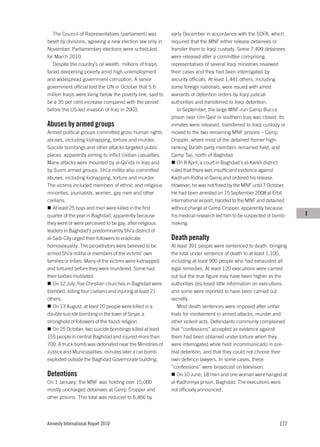 The Council of Representatives (parliament) was           early December in accordance with the SOFA, which
beset by divisions, agreeing a new election law only in      required that the MNF either release detainees or
November. Parliamentary elections were scheduled             transfer them to Iraqi custody. Some 7,499 detainees
for March 2010.                                              were released after a committee comprising
   Despite the country’s oil wealth, millions of Iraqis      representatives of several Iraqi ministries reviewed
faced deepening poverty amid high unemployment               their cases and they had been interrogated by
and widespread government corruption. A senior               security officials. At least 1,441 others, including
government official told the UN in October that 5.6          some foreign nationals, were issued with arrest
million Iraqis were living below the poverty line, said to   warrants or detention orders by Iraqi judicial
be a 35 per cent increase compared with the period           authorities and transferred to Iraqi detention.
before the US-led invasion of Iraq in 2003.                     In September, the large MNF-run Camp Bucca
                                                             prison near Um Qasr in southern Iraq was closed. Its
Abuses by armed groups                                       inmates were released, transferred to Iraqi custody or
Armed political groups committed gross human rights          moved to the two remaining MNF prisons – Camp
abuses, including kidnapping, torture and murder.            Cropper, where most of the detained former high-
Suicide bombings and other attacks targeted public           ranking Ba’ath party members remained held; and
places, apparently aiming to inflict civilian casualties.    Camp Taji, north of Baghdad.
Many attacks were mounted by al-Qa’ida in Iraq and              On 8 April, a court in Baghdad’s al-Karkh district
by Sunni armed groups. Shi’a militia also committed          ruled that there was insufficient evidence against
abuses, including kidnapping, torture and murder.            Kadhum Ridha al-Sarraj and ordered his release.
The victims included members of ethnic and religious         However, he was not freed by the MNF until 7 October.
minorities, journalists, women, gay men and other            He had been arrested on 15 September 2008 at Erbil
civilians.                                                   international airport, handed to the MNF and detained
   At least 25 boys and men were killed in the first         without charge at Camp Cropper, apparently because
quarter of the year in Baghdad, apparently because           his medical research led him to be suspected of bomb-    I
they were or were perceived to be gay, after religious       making.
leaders in Baghdad’s predominantly Shi’a district of
al-Sadr City urged their followers to eradicate              Death penalty
homosexuality. The perpetrators were believed to be          At least 391 people were sentenced to death, bringing
armed Shi’a militia or members of the victims’ own           the total under sentence of death to at least 1,100,
families or tribes. Many of the victims were kidnapped       including at least 900 people who had exhausted all
and tortured before they were murdered. Some had             legal remedies. At least 120 executions were carried
their bodies mutilated.                                      out but the true figure may have been higher as the
   On 12 July, five Christian churches in Baghdad were       authorities disclosed little information on executions
bombed, killing four civilians and injuring at least 21      and some were reported to have been carried out
others.                                                      secretly.
   On 13 August, at least 20 people were killed in a            Most death sentences were imposed after unfair
double suicide bombing in the town of Sinjar, a              trials for involvement in armed attacks, murder and
stronghold of followers of the Yazidi religion.              other violent acts. Defendants commonly complained
   On 25 October, two suicide bombings killed at least       that “confessions” accepted as evidence against
155 people in central Baghdad and injured more than          them had been obtained under torture when they
700. A truck bomb was detonated near the Ministries of       were interrogated while held incommunicado in pre-
Justice and Municipalities; minutes later a car bomb         trial detention, and that they could not choose their
exploded outside the Baghdad Governorate building.           own defence lawyers. In some cases, these
                                                             “confessions” were broadcast on television.
Detentions                                                      On 10 June, 18 men and one woman were hanged at
On 1 January, the MNF was holding over 15,000                al-Kadhimiya prison, Baghdad. The executions were
mostly uncharged detainees at Camp Cropper and               not officially announced.
other prisons. This total was reduced to 6,466 by




Amnesty International Report 2010                                                                               177
 