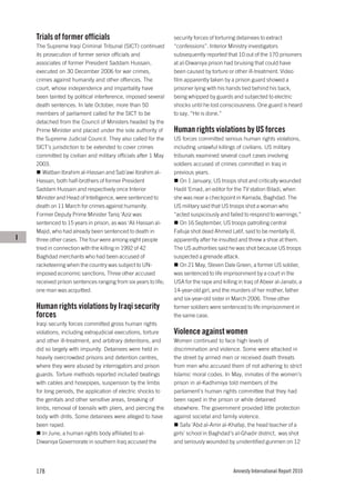 Trials of former officials                                  security forces of torturing detainees to extract
    The Supreme Iraqi Criminal Tribunal (SICT) continued        “confessions”. Interior Ministry investigators
    its prosecution of former senior officials and              subsequently reported that 10 out of the 170 prisoners
    associates of former President Saddam Hussain,              at al-Diwaniya prison had bruising that could have
    executed on 30 December 2006 for war crimes,                been caused by torture or other ill-treatment. Video
    crimes against humanity and other offences. The             film apparently taken by a prison guard showed a
    court, whose independence and impartiality have             prisoner lying with his hands tied behind his back,
    been tainted by political interference, imposed several     being whipped by guards and subjected to electric
    death sentences. In late October, more than 50              shocks until he lost consciousness. One guard is heard
    members of parliament called for the SICT to be             to say, “He is done.”
    detached from the Council of Ministers headed by the
    Prime Minister and placed under the sole authority of       Human rights violations by US forces
    the Supreme Judicial Council. They also called for the      US forces committed serious human rights violations,
    SICT’s jurisdiction to be extended to cover crimes          including unlawful killings of civilians. US military
    committed by civilian and military officials after 1 May    tribunals examined several court cases involving
    2003.                                                       soldiers accused of crimes committed in Iraq in
       Watban Ibrahim al-Hassan and Sab’awi Ibrahim al-         previous years.
    Hassan, both half-brothers of former President                 On 1 January, US troops shot and critically wounded
    Saddam Hussain and respectively once Interior               Hadil ‘Emad, an editor for the TV station Biladi, when
    Minister and Head of Intelligence, were sentenced to        she was near a checkpoint in Karrada, Baghdad. The
    death on 11 March for crimes against humanity.              US military said that US troops shot a woman who
    Former Deputy Prime Minister Tariq ‘Aziz was                “acted suspiciously and failed to respond to warnings.”
    sentenced to 15 years in prison, as was ‘Ali Hassan al-        On 16 September, US troops patrolling central
    Majid, who had already been sentenced to death in           Falluja shot dead Ahmed Latif, said to be mentally ill,
I   three other cases. The four were among eight people         apparently after he insulted and threw a shoe at them.
    tried in connection with the killing in 1992 of 42          The US authorities said he was shot because US troops
    Baghdad merchants who had been accused of                   suspected a grenade attack.
    racketeering when the country was subject to UN-               On 21 May, Steven Dale Green, a former US soldier,
    imposed economic sanctions. Three other accused             was sentenced to life imprisonment by a court in the
    received prison sentences ranging from six years to life;   USA for the rape and killing in Iraq of Abeer al-Janabi, a
    one man was acquitted.                                      14-year-old girl, and the murders of her mother, father
                                                                and six-year-old sister in March 2006. Three other
    Human rights violations by Iraqi security                   former soldiers were sentenced to life imprisonment in
    forces                                                      the same case.
    Iraqi security forces committed gross human rights
    violations, including extrajudicial executions, torture     Violence against women
    and other ill-treatment, and arbitrary detentions, and      Women continued to face high levels of
    did so largely with impunity. Detainees were held in        discrimination and violence. Some were attacked in
    heavily overcrowded prisons and detention centres,          the street by armed men or received death threats
    where they were abused by interrogators and prison          from men who accused them of not adhering to strict
    guards. Torture methods reported included beatings          Islamic moral codes. In May, inmates of the women’s
    with cables and hosepipes, suspension by the limbs          prison in al-Kadhimiya told members of the
    for long periods, the application of electric shocks to     parliament’s human rights committee that they had
    the genitals and other sensitive areas, breaking of         been raped in the prison or while detained
    limbs, removal of toenails with pliers, and piercing the    elsewhere. The government provided little protection
    body with drills. Some detainees were alleged to have       against societal and family violence.
    been raped.                                                    Safa ‘Abd al-Amir al-Khafaji, the head teacher of a
       In June, a human rights body affiliated to al-           girls’ school in Baghdad's al-Ghadir district, was shot
    Diwaniya Governorate in southern Iraq accused the           and seriously wounded by unidentified gunmen on 12




    178                                                                                   Amnesty International Report 2010
 