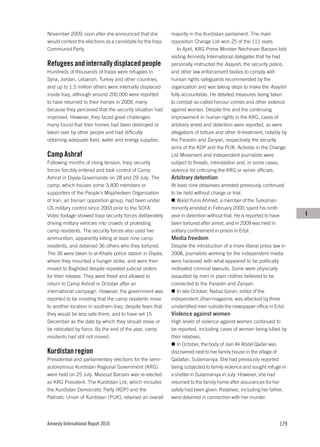 November 2009, soon after she announced that she           majority in the Kurdistan parliament. The main
would contest the elections as a candidate for the Iraqi   opposition Change List won 25 of the 111 seats.
Communist Party.                                              In April, KRG Prime Minister Nechirvan Barzani told
                                                           visiting Amnesty International delegates that he had
Refugees and internally displaced people                   personally instructed the Asayish, the security police,
Hundreds of thousands of Iraqis were refugees in           and other law enforcement bodies to comply with
Syria, Jordan, Lebanon, Turkey and other countries,        human rights safeguards recommended by the
and up to 1.5 million others were internally displaced     organization and was taking steps to make the Asayish
inside Iraq, although around 200,000 were reported         fully accountable. He detailed measures being taken
to have returned to their homes in 2009, many              to combat so-called honour crimes and other violence
because they perceived that the security situation had     against women. Despite this and the continuing
improved. However, they faced great challenges:            improvement in human rights in the KRG, cases of
many found that their homes had been destroyed or          arbitrary arrest and detention were reported, as were
taken over by other people and had difficulty              allegations of torture and other ill-treatment, notably by
obtaining adequate food, water and energy supplies.        the Parastin and Zanyari, respectively the security
                                                           arms of the KDP and the PUK. Activists in the Change
Camp Ashraf                                                List Movement and independent journalists were
Following months of rising tension, Iraqi security         subject to threats, intimidation and, in some cases,
forces forcibly entered and took control of Camp           violence for criticizing the KRG or senior officials.
Ashraf in Diyala Governorate on 28 and 29 July. The        Arbitrary detention
camp, which houses some 3,400 members or                   At least nine detainees arrested previously continued
supporters of the People’s Mojahedeen Organization         to be held without charge or trial.
of Iran, an Iranian opposition group, had been under          Walid Yunis Ahmed, a member of the Turkoman
US military control since 2003 prior to the SOFA.          minority arrested in February 2000, spent his ninth
Video footage showed Iraqi security forces deliberately    year in detention without trial. He is reported to have      I
driving military vehicles into crowds of protesting        been tortured after arrest, and in 2009 was held in
camp residents. The security forces also used live         solitary confinement in prison in Erbil.
ammunition, apparently killing at least nine camp          Media freedom
residents, and detained 36 others who they tortured.       Despite the introduction of a more liberal press law in
The 36 were taken to al-Khalis police station in Diyala,   2008, journalists working for the independent media
where they mounted a hunger strike, and were then          were harassed with what appeared to be politically
moved to Baghdad despite repeated judicial orders          motivated criminal lawsuits. Some were physically
for their release. They were freed and allowed to          assaulted by men in plain clothes believed to be
return to Camp Ashraf in October after an                  connected to the Parastin and Zanyari.
international campaign. However, the government was           In late October, Nabaz Goran, editor of the
reported to be insisting that the camp residents move      independent Jihan magazine, was attacked by three
to another location in southern Iraq, despite fears that   unidentified men outside the newspaper office in Erbil.
they would be less safe there, and to have set 15          Violence against women
December as the date by which they should move or          High levels of violence against women continued to
be relocated by force. By the end of the year, camp        be reported, including cases of women being killed by
residents had still not moved.                             their relatives.
                                                              In October, the body of Jian Ali Abdel Qader was
Kurdistan region                                           discovered next to her family house in the village of
Presidential and parliamentary elections for the semi-     Qadafari, Sulaimaniya. She had previously reported
autonomous Kurdistan Regional Government (KRG)             being subjected to family violence and sought refuge in
were held on 25 July. Masoud Barzani was re-elected        a shelter in Sulaimaniya in July. However, she had
as KRG President. The Kurdistan List, which includes       returned to the family home after assurances for her
the Kurdistan Democratic Party (KDP) and the               safety had been given. Relatives, including her father,
Patriotic Union of Kurdistan (PUK), retained an overall    were detained in connection with her murder.




Amnesty International Report 2010                                                                                179
 