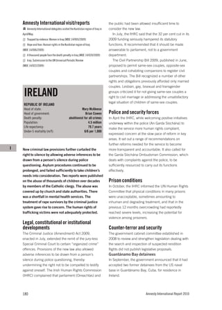 Amnesty International visit/reports                                           the public had been allowed insufficient time to
        Amnesty International delegates visited the Kurdistan region of Iraq in   consider the new law.
    April/May.                                                                       In July, the IHRC said that the 32 per cent cut in its
        Trapped by violence: Women in Iraq (MDE 14/005/2009)                      2009 funding seriously hampered its statutory
        Hope and fear: Human rights in the Kurdistan region of Iraq               functions. It recommended that it should be made
    (MDE 14/006/2009)                                                             answerable to parliament, not to a government
        A thousand people face the death penalty in Iraq (MDE 14/020/2009)        department.
        Iraq: Submission to the UN Universal Periodic Review                         The Civil Partnership Bill 2009, published in June,
    (MDE 14/022/2009)                                                             proposed to permit same-sex couples, opposite-sex
                                                                                  couples and cohabiting companions to register civil
                                                                                  partnerships. The Bill recognized a number of other
                                                                                  rights and obligations previously afforded only married
                                                                                  couples. Lesbian, gay, bisexual and transgender

     IRELAND                                                                      groups criticized it for not giving same-sex couples a
                                                                                  right to civil marriage or addressing the unsatisfactory
                                                                                  legal situation of children of same-sex couples.
     REPUBLIC OF IRELAND
     Head of state:                                       Mary McAleese
     Head of government:                                     Brian Cowen          Police and security forces
     Death penalty:                            abolitionist for all crimes        In April the IHRC, while welcoming positive initiatives
     Population:                                               4.5 million        underway within the police (An Garda Síochána) to
     Life expectancy:                                          79.7 years         make the service more human rights compliant,
     Under-5 mortality (m/f):                               6/6 per 1,000
                                                                                  expressed concern at the slow pace of reform in key
                                                                                  areas. It set out a range of recommendations on
                                                                                  further reforms needed for the service to become
I   New criminal law provisions further curtailed the                             more transparent and accountable. It also called for
    right to silence by allowing adverse inferences to be                         the Garda Síochána Ombudsman Commission, which
    drawn from a person’s silence during police                                   deals with complaints against the police, to be
    questioning. Asylum procedures continued to be                                sufficiently resourced to carry out its functions
    prolonged, and failed sufficiently to take children’s                         effectively.
    needs into consideration. Two reports were published
    on the abuse of thousands of children over decades                            Prison conditions
    by members of the Catholic clergy. The abuse was                              In October, the IHRC informed the UN Human Rights
    covered up by church and state authorities. There                             Committee that physical conditions in many prisons
    was a shortfall in mental health services. The                                were unacceptable, sometimes amounting to
    treatment of rape survivors by the criminal justice                           inhuman and degrading treatment, and that in the
    system gave rise to concern. The human rights of                              previous 12 months overcrowding had reportedly
    trafficking victims were not adequately protected.                            reached severe levels, increasing the potential for
                                                                                  violence among prisoners.
    Legal, constitutional or institutional
    developments                                                                  Counter-terror and security
    The Criminal Justice (Amendment) Act 2009,                                    The government cabinet committee established in
    enacted in July, extended the remit of the jury-less                          2008 to review and strengthen legislation dealing with
    Special Criminal Court to certain “organized crime”                           the search and inspection of suspected rendition
    offences. Provisions of the new law also allowed                              flights did not publish legislative proposals.
    adverse inferences to be drawn from a person’s                                Guantánamo Bay detainees
    silence during police questioning, thereby                                    In September, the government announced that it had
    undermining the right not to be compelled to testify                          accepted two former detainees from the US naval
    against oneself. The Irish Human Rights Commission                            base in Guantánamo Bay, Cuba, for residence in
    (IHRC) complained that parliament (Oireachtas) and                            Ireland.




    180                                                                                                     Amnesty International Report 2010
 