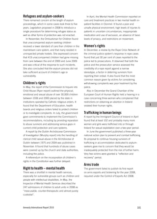 Refugees and asylum-seekers                                 In April, the Mental Health Commission reported on
There remained concern at the length of asylum           care and treatment practices in two mental health in-
proceedings, which in some cases took three to five      patient facilities in Clonmel. It found a poor and
years. Legislation proposed in 2008 to introduce a       unsafe physical environment, high levels of injuries to
single procedure for determining refugee status as       patients in uncertain circumstances, inappropriate
well as other forms of protection was not enacted.       medication and use of seclusion, an absence of basic
   In November, the Ombudsman for Children found         levels of privacy, and restrictions on movement.
that unaccompanied asylum-seeking children
received a lower standard of care than children in the   Women’s rights
mainstream care system, and that many resided in         In December, a review by the Rape Crisis Network of
uninspected private hostels. She expressed concern       the criminal justice system’s response in rape cases
that 419 unaccompanied children had gone missing         found that just 30 per cent of cases reported to the
from care between the end of 2000 and June 2009          police led to prosecutions. It observed that both the
and was critical of the response to such incidents.      police and the prosecution service assessed the
She also concluded that the asylum process did not       credibility of a rape report against a narrow
take sufficient account of children’s age or             stereotype, a factor in deterring survivors from
vulnerability.                                           reporting their ordeal. It also found that the most
                                                         common reason given by victims for considering
Children’s rights                                        withdrawing complaints was poor treatment by the
In May, the report of the Commission to Inquire into     police.
Child Abuse (Ryan report) outlined the physical,            Also in December the Grand Chamber of the
emotional and sexual abuse of over 30,000 children       European Court of Human Rights held a hearing in a
between 1936 and 2000 placed by the state in             case concerning three women who complained that
institutions operated by Catholic religious orders. It   restrictions on obtaining an abortion in Ireland
found that the Department of Education, health           violated their human rights.                              I
boards and religious orders failed to protect children
or to investigate complaints. In July, the government    Trafficking in human beings
gave commitments to implement the Commission’s           A report by the Immigrant Council of Ireland in April
recommendations, including by providing reparation       found that at least 102 and probably many more
to abuse survivors and addressing serious gaps in        women and girls were trafficked into or through
current child protection and care systems.               Ireland for sexual exploitation over a two-year period.
   A report by the Dublin Archdiocese Commission            In June the government published a three-year
of Investigation (Murphy report) into the handling of    national action plan to prevent and combat trafficking.
clerical child sexual abuse in the Archdiocese of        Its proposal to continue housing survivors of
Dublin between 1975 and 2004 was published in            trafficking in accommodation dedicated to asylum-
November. It found that hundreds of abuse cases          seekers gave rise to concern that they would be
were covered up by the church and state authorities,     inadequately protected from the risk of further harm.
including the police.                                    Very few victims were granted a “reflection and
   A referendum on the incorporation of children’s       recovery” period.
rights in the Constitution was further delayed.
                                                         Arms trade
Right to health – mental health                          The government failed to publish its first report
There was a shortfall in mental health services,         on arms exports and brokering for the year 2008,
especially for vulnerable groups such as children and    required under the Control of Exports Act 2008.
people with intellectual disabilities. In May, the
Inspector of Mental Health Services described the
247 admissions of children to adult units in 2008 as
“inexcusable, counter-therapeutic and almost purely
custodial”.




Amnesty International Report 2010                                                                            181
 
