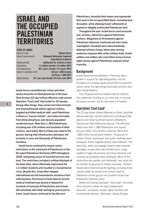 ISRAEL AND
                                                                       Palestinians, demolish their homes and expropriate
                                                                       their land in the occupied West Bank, including East


    THE OCCUPIED
                                                                       Jerusalem, while allowing Israeli settlements to
                                                                       expand on illegally confiscated Palestinian land.


    PALESTINIAN
                                                                          Throughout the year, Israeli forces used excessive
                                                                       and, at times, lethal force against Palestinian


    TERRITORIES
                                                                       civilians. Allegations of ill-treatment against
                                                                       Palestinian detainees continued and were rarely
                                                                       investigated. Hundreds were administratively
    STATE OF ISRAEL                                                    detained without charge; others were serving
    Head of state:                                    Shimon Peres     sentences imposed after unfair military trials. Israeli
    Head of government:           Binyamin Netanyahu (replaced         soldiers and settlers who committed serious human
                                            Ehud Olmert in March)
                                                                       rights abuses against Palestinians enjoyed virtual
    Death penalty:                abolitionist for ordinary crimes
    Population:              7.2 million (Israel); 4.3 million (OPT)   impunity.
    Life expectancy:         80.7 years (Israel); 73.3 years (OPT)
    Under-5 mortality (m/f):                 6/5 per 1,000 (Israel);   Background
                                             23/18 per 1,000 (OPT)     Israeli parliamentary elections in February saw a
    Adult literacy:    97.1 per cent (Israel); 93.8 per cent (OPT)     growth in support for right-wing parties and the
                                                                       formation of a coalition government that included the
                                                                       Labour party, the right-wing Likud party and the ultra-
    Israeli forces committed war crimes and other                      right Yisrael Beitenu.
    serious breaches of international law in the Gaza                     The US government increased calls for Israel to
    Strip during a 22-day military offensive code-named                stop settlement building as an initial step in reviving
    Operation “Cast Lead” that ended on 18 January.                    the peace process, but its calls were not heeded.
I   Among other things, they carried out indiscriminate
    and disproportionate attacks against civilians,                    Operation ‘Cast Lead’
    targeted and killed medical staff, used Palestinian                The 22-day Israeli military offensive on Gaza, launched
    civilians as “human shields”, and indiscriminately                 without warning, had the stated aim of ending rocket
    fired white phosphorus over densely populated                      attacks into Israel by armed factions affiliated to
    residential areas. More than 1,380 Palestinians,                   Hamas and other Palestinian groups. The offensive
    including over 330 children and hundreds of other                  killed more than 1,380 Palestinians and injured
    civilians, were killed. Much of Gaza was razed to the              around 5,000, many of them seriously. More than
    ground, leaving vital infrastructure destroyed, the                1,800 of the injured were children. Thousands of
    economy in ruins and thousands of Palestinians                     civilian homes, businesses and public buildings were
    homeless.                                                          destroyed. Entire neighbourhoods were flattened. The
       Israeli forces continued to impose severe                       electricity, water and sewage systems were severely
    restrictions on the movement of Palestinians in the                damaged, as was other vital infrastructure. Large
    Occupied Palestinian Territories (OPT) throughout                  swathes of agricultural land and many industrial and
    2009, hampering access to essential services and                   commercial properties were destroyed. Much of the
    land. The restrictions included a military blockade of             destruction was wanton and deliberate, and could not
    the Gaza Strip, which effectively imprisoned the                   be justified on grounds of military necessity. Thirteen
    1.5 million residents and resulted in a humanitarian               Israelis were killed during the fighting, including three
    crisis. Despite this, Israel often stopped                         civilians killed by rockets and mortars fired by
    international aid and humanitarian assistance from                 Palestinian armed groups into southern Israel (see
    entering Gaza. Permission to leave Gaza to receive                 Palestinian Authority entry).
    medical treatment was denied or delayed for                            Before and during Operation “Cast Lead” the Israeli
    hundreds of seriously ill Palestinians and at least                army refused to allow into Gaza independent
    28 individuals died while waiting for permission to                observers, journalists, human rights monitors and
    travel. Israeli forces continued to forcibly evict                 humanitarian workers, effectively cutting off Gaza




    182                                                                                          Amnesty International Report 2010
 