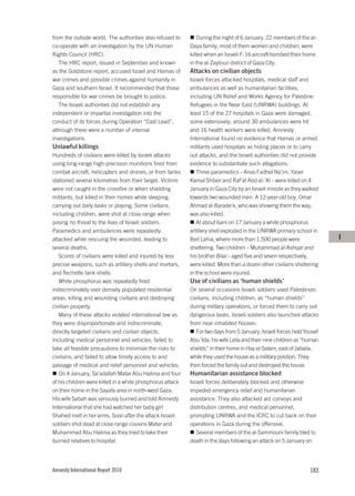 from the outside world. The authorities also refused to        During the night of 6 January, 22 members of the al-
co-operate with an investigation by the UN Human           Daya family, most of them women and children, were
Rights Council (HRC).                                      killed when an Israeli F-16 aircraft bombed their home
   The HRC report, issued in September and known           in the al-Zaytoun district of Gaza City.
as the Goldstone report, accused Israel and Hamas of       Attacks on civilian objects
war crimes and possible crimes against humanity in         Israeli forces attacked hospitals, medical staff and
Gaza and southern Israel. It recommended that those        ambulances as well as humanitarian facilities,
responsible for war crimes be brought to justice.          including UN Relief and Works Agency for Palestine
   The Israeli authorities did not establish any           Refugees in the Near East (UNRWA) buildings. At
independent or impartial investigation into the            least 15 of the 27 hospitals in Gaza were damaged,
conduct of its forces during Operation “Cast Lead”,        some extensively; around 30 ambulances were hit
although there were a number of internal                   and 16 health workers were killed. Amnesty
investigations.                                            International found no evidence that Hamas or armed
Unlawful killings                                          militants used hospitals as hiding places or to carry
Hundreds of civilians were killed by Israeli attacks       out attacks, and the Israeli authorities did not provide
using long-range high-precision munitions fired from       evidence to substantiate such allegations.
combat aircraft, helicopters and drones, or from tanks        Three paramedics – Anas Fadhel Na’im, Yaser
stationed several kilometres from their target. Victims    Kamal Shbeir and Raf’at Abd al-‘Al – were killed on 4
were not caught in the crossfire or when shielding         January in Gaza City by an Israeli missile as they walked
militants, but killed in their homes while sleeping,       towards two wounded men. A 12-year-old boy, Omar
carrying out daily tasks or playing. Some civilians,       Ahmad al-Barade’e, who was showing them the way,
including children, were shot at close range when          was also killed.
posing no threat to the lives of Israeli soldiers.            At about 6am on 17 January a white phosphorus
Paramedics and ambulances were repeatedly                  artillery shell exploded in the UNRWA primary school in
attacked while rescuing the wounded, leading to            Beit Lahia, where more than 1,500 people were                I
several deaths.                                            sheltering. Two children – Muhammad al-Ashqar and
   Scores of civilians were killed and injured by less     his brother Bilal – aged five and seven respectively,
precise weapons, such as artillery shells and mortars,     were killed. More than a dozen other civilians sheltering
and flechette tank shells.                                 in the school were injured.
   White phosphorus was repeatedly fired                   Use of civilians as ‘human shields’
indiscriminately over densely populated residential        On several occasions Israeli soldiers used Palestinian
areas, killing and wounding civilians and destroying       civilians, including children, as “human shields”
civilian property.                                         during military operations, or forced them to carry out
   Many of these attacks violated international law as     dangerous tasks. Israeli soldiers also launched attacks
they were disproportionate and indiscriminate;             from near inhabited houses.
directly targeted civilians and civilian objects,             For two days from 5 January, Israeli forces held Yousef
including medical personnel and vehicles; failed to        Abu ‘Ida, his wife Leila and their nine children as “human
take all feasible precautions to minimize the risks to     shields” in their home in Hay al-Salam, east of Jabalia,
civilians; and failed to allow timely access to and        while they used the house as a military position. They
passage of medical and relief personnel and vehicles.      then forced the family out and destroyed the house.
   On 4 January, Sa’adallah Matar Abu Halima and four      Humanitarian assistance blocked
of his children were killed in a white phosphorus attack   Israeli forces deliberately blocked and otherwise
on their home in the Sayafa area in north-west Gaza.       impeded emergency relief and humanitarian
His wife Sabah was seriously burned and told Amnesty       assistance. They also attacked aid convoys and
International that she had watched her baby girl           distribution centres, and medical personnel,
Shahed melt in her arms. Soon after the attack Israeli     prompting UNRWA and the ICRC to cut back on their
soldiers shot dead at close range cousins Matar and        operations in Gaza during the offensive.
Muhammad Abu Halima as they tried to take their               Several members of the al-Sammouni family bled to
burned relatives to hospital.                              death in the days following an attack on 5 January on




Amnesty International Report 2010                                                                                183
 