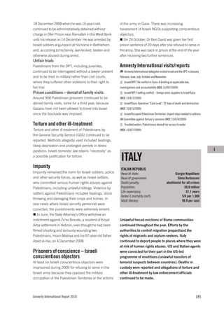 18 December 2008 when he was 16 years old,                 of the army in Gaza. There was increasing
continued to be administratively detained without          harassment of Israeli NGOs supporting conscientious
charge in Ofer Prison near Ramallah in the West Bank       objectors.
until his release on 14 December. He was arrested by          On 29 October, Or Ben David was given her first
Israeli soldiers at gunpoint at his home in Bethlehem      prison sentence of 20 days after she refused to serve in
and, according to his family, was kicked, beaten and       the army. She was back in prison at the end of the year
otherwise abused during arrest.                            after receiving two further sentences.
Unfair trials
Palestinians from the OPT, including juveniles,            Amnesty International visits/reports
continued to be interrogated without a lawyer present          Amnesty International delegates visited Israel and the OPT in January,
and to be tried in military rather than civil courts,      February, June, July, October and November.
where they suffered other violations to their right to         Israel/OPT: The conflict in Gaza: A briefing on applicable law,
fair trial.                                                investigations and accountability (MDE 15/007/2009)
Prison conditions – denial of family visits                    Israel/OPT: Fuelling conflict – foreign arms supplies to Israel/Gaza
Around 900 Palestinian prisoners continued to be           (MDE 15/012/2009)
denied family visits, some for a third year, because           Israel/Gaza: Operation “Cast Lead”: 22 days of death and destruction
Gazans have not been allowed to travel into Israel         (MDE 15/015/2009)
since the blockade was imposed.                                Israel/Occupied Palestinian Territories: Urgent steps needed to address
                                                           UN Committee against Torture’s concerns (MDE 15/019/2009)
Torture and other ill-treatment                                Troubled waters: Palestinians denied fair access to water
Torture and other ill-treatment of Palestinians by         (MDE 15/027/2009)
the General Security Service (GSS) continued to be
reported. Methods allegedly used included beatings,
sleep deprivation and prolonged periods in stress
positions. Israeli domestic law retains “necessity” as                                                                                      I
a possible justification for torture.
                                                            ITALY
Impunity                                                    ITALIAN REPUBLIC
Impunity remained the norm for Israeli soldiers, police     Head of state:                                    Giorgio Napolitano
and other security forces, as well as Israeli settlers,     Head of government:                                 Silvio Berlusconi
who committed serious human rights abuses against           Death penalty:                             abolitionist for all crimes
Palestinians, including unlawful killings. Violence by      Population:                                               59.9 million
settlers against Palestinians included beatings, stone      Life expectancy:                                           81.1 years
                                                            Under-5 mortality (m/f):                                5/4 per 1,000
throwing and damaging their crops and homes. In
                                                            Adult literacy:                                         98.9 per cent
rare cases where Israeli security personnel were
convicted, the punishments were extremely lenient.
   In June, the State Attorney’s Office withdrew an
indictment against Ze’ev Braude, a resident of Kiryat      Unlawful forced evictions of Roma communities
Arba settlement in Hebron, even though he had been         continued throughout the year. Efforts by the
filmed shooting and seriously wounding two                 authorities to control migration jeopardized the
Palestinians, Hosni Matriya and his 67-year-old father     rights of migrants and asylum-seekers. Italy
Abed al-Hai, on 4 December 2008.                           continued to deport people to places where they were
                                                           at risk of human rights abuses. US and Italian agents
Prisoners of conscience – Israeli                          were convicted for their part in the US-led
conscientious objectors                                    programme of renditions (unlawful transfers of
At least six Israeli conscientious objectors were          terrorist suspects between countries). Deaths in
imprisoned during 2009 for refusing to serve in the        custody were reported and allegations of torture and
Israeli army because they opposed the military             other ill-treatment by law enforcement officials
occupation of the Palestinian Territories or the actions   continued to be made.




Amnesty International Report 2010                                                                                                     185
 