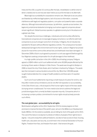 India and the USA, a quarter of a century after the leak, rehabilitation is still far short of
     what is needed and no one has ever been held to account for the leak or its aftermath.
         Meaningful accountability for corporations remains rare. Attempts to secure justice
     are thwarted by ineffective legal systems, lack of access to information, corporate
     interference with legal and regulatory systems, corruption and powerful state-corporate
     alliances. Although transnational businesses, by definition, operate across borders, the
     legal and jurisdictional obstacles to bringing court actions against companies abroad
     remain significant. Global business operates in a global economy but in the absence of
     a global rule of law.
         Yet, despite the enormous challenges, individuals and communities affected by
     transnational companies are increasingly bringing civil actions in an effort to both hold
     companies to account and gain some form of remedy. In Nigeria, the oil industry has
     operated for 50 years without effective regulatory controls. The consequence has been
     widespread damage to the environment and human rights. Justice in Nigeria has proved
     elusive for most of the communities whose lives and livelihoods have been damaged. In
     December 2009 a Dutch court agreed to proceed in a civil case against Shell brought by
     four Nigerians seeking compensation for oil-spill damages to their livelihood.
         In a high-profile civil action in the UK in 2009, the oil-trading company Trafigura
     agreed a US$45 million out of court settlement with some 30,000 people affected by the
     dumping of toxic waste in Abidjan in Côte d’Ivoire. The waste was brought to Abidjan in
     2006 on board the ship Probo Koala, which had been chartered by Trafigura. The waste
     was then dumped in various locations around the city. More than 100,000 people
     sought medical attention for a range of health problems and there were 15 reported
     deaths.
         Such out of court settlements may bring a small measure of justice for victims, but
     they often involve serious limitations and do not offer full reparation or accountability.
     In the Côte d’Ivoire case, critical aspects of the human rights impact of the toxic waste
     dumping remain unaddressed. Far more needs to be done to address the legal and
     jurisdictional gaps that currently facilitate corporate impunity. Companies which in
     increasing numbers profess commitment to human rights should actively promote
     such efforts.


     the next global plan – accountability for all rights
     World leaders will gather at the UN in September 2010 to review progress on their
     promises to improve the lives of the world’s poor, set out in the Millennium Development
     Goals (MDGs). On the evidence available, we are falling far short of the goals set for 2015.
     The cost of this failure is to deprive hundreds of millions of people of their right to live in
     dignity – not just to enjoy their political freedoms, but also to have access to food, housing,
     health care, education and security, as enshrined in the Universal Declaration of Human
     Rights. Freedom from fear, and freedom from want – that remains the goal.



xx                                                                      Amnesty International Report 2010
 