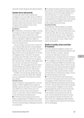 assess their need for refuge and international protection.      On 2 August, the Italian authorities returned Ali Ben
                                                             Sassi Toumi to Tunisia, despite three separate rulings of
Counter-terror and security                                  the European Court of Human Rights urging them to
The authorities failed to fully co-operate with              stay his forcible return. In Tunisia, he was held
investigations into human rights abuses committed in         incommunicado and his relatives were not informed of
the context of renditions and, in the name of security,      his whereabouts until 10 August, when he was released
continued a policy of forcibly returning third-country       on bail. He continued to await his trial for terrorism-
nationals to places where they were at risk of torture.      related charges at the end of the year.
The government accepted the return of two                    Guantánamo Bay
Guantánamo Bay detainees.                                    On 30 November, Adel Ben Mabrouk and Riadh
Renditions                                                   Nasseri, two Tunisian nationals formerly detained
   On 4 November, a Criminal Court in Milan convicted        without charge by the USA at Guantánamo Bay, were
22 US agents and officials of the Central Intelligence       transferred to Italy. Both men were detained upon
Agency (CIA) and one US military officer in their            arrival and faced prosecution in Italy, reportedly on
absence. The prosecutors had issued arrest warrants          charges for terrorism-related offences. At the end of
for the US defendants in 2005 and in 2006, but               the year, they remained in prison in Milan under a
successive Italian Justice Ministers refused to transmit     special security regime.
them to the US government.
   The accused were convicted for their involvement          Deaths in custody, torture and other
in the February 2003 abduction of Usama Mostafa              ill-treatment
Hassan Nasr (better known as Abu Omar). Abu Omar             There were widespread allegations of torture and
was kidnapped in Milan and flown via Germany to              other ill-treatment by law enforcement officials as well
Egypt, where he was secretly detained for 14 months          as reports of deaths in custody in disputed
and allegedly tortured. Three other US nationals,            circumstances. Italy failed to introduce an
including the then-CIA station chief in Rome, were           independent police complaints body and to introduce          I
granted diplomatic immunity and the cases against            the crime of torture in its ordinary criminal legislation.
them were dismissed. Two Italian military agents were           The investigation in the case of Emmanuel Bonsu
also convicted, and sentenced to three years’                continued. In September 2008, Emmanuel Bonsu was
imprisonment. The cases against the former head of           arrested by municipal police officers in Parma. He was
the Italian Military Security Service Agency and his         reportedly beaten and physically assaulted, resulting in
deputy were dismissed under the “state secrets”              long-term psychological damage. In June, 10 officers
privilege, as were the cases of three other Italians.        were indicted for injury, assault, abduction, slander
   The Milan Court provisionally awarded Abu Omar            and false testimony, and other lesser charges. The trial
1 million euros and his wife, Nabila Ghali, 500,000          was still pending at the end of the year.
euros as compensation for the abuse and injustice               On 6 July, four police officers were sentenced to
they suffered.                                               prison terms of three years and six months each for the
Forcible returns                                             manslaughter of Federico Aldrovandi, who died in
Despite international rulings against them, since the        September 2005 after being stopped by police officers
adoption in 2005 of legislation which provides for           in Ferrara. The police officers had not been suspended
expedited expulsion procedures for terrorist suspects        from duty during the investigation or trial, and were
(Law 155/05, the so-called “Pisanu Law”), the                appealing against the sentence at the end of the year.
authorities continued to expel several people to                On 22 October, Stefano Cucchi died in Sandro
Tunisia, a country with a long and well-documented           Pertini hospital’s prison wing seven days after his
record of torturing and abusing prisoners.                   arrest. His family believed injuries seen on his body
  On 24 February, the European Court of Human                after his death were indicative of ill-treatment. The
Rights ruled against Italy on its 2008 decision to expel     Public Prosecutor investigating the death of Stefano
Sami Ben Khemais Essid to Tunisia (see Tunisia entry).       Cucchi charged three prison guards and three doctors
The Court condemned Italy for violating the principle of     with his manslaughter.
non-refoulement.




Amnesty International Report 2010                                                                                  187
 