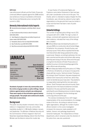 G8 trials                                                                    A new Charter of Fundamental Rights and
    Law enforcement officials and the Public Prosecutor                      Freedoms came before Parliament in April and was
    continued different appeals against the 2008 verdicts                    still under consideration at the end of the year. The
    and sentences of abuse of protesters at Armando                          Charter, which is intended to replace Chapter III of the
    Diaz School and Bolzaneto prison during the G8                           Constitution, was criticized by national human rights
    summit in 2001.                                                          organizations on the grounds that it was too limited in
                                                                             scope and that there had been a lack of public
    Amnesty International visits/reports                                     consultation.
        Amnesty International delegates visited Italy in March, July and
    October.                                                                 Unlawful killings
        Italy: Forcible return/fear of torture or other ill-treatment        The number of reported police killings rose to 253,
    (EUR 30/001/2009)                                                        compared with 224 in 2008. The high number of
        Italy: Obligation to safeguard lives and safety of migrants and      killings, combined with eyewitness testimonies and
    asylum-seekers (EUR 30/007/2009)                                         other evidence, indicated that many of the killings
        Homophobic attacks on the rise in Italy (EUR 30/010/2009)            were unlawful.
        Italy: The Abu Omar case (EUR 30/012/2009)                               Anthony Nelson was shot dead by the police on 7
        Italy: Roma community forcibly evicted (EUR 30/013/2009)             January 2009 on a construction site at Central Village,
                                                                             St Catherine. His companion, Ricardo Suckoo, was
                                                                             seriously injured. Police officers reported that the two
                                                                             men fired at them after being questioned for acting
                                                                             suspiciously. However, according to witnesses, the men

     JAMAICA                                                                 were unarmed and the police shot at them after asking
                                                                             what they were doing on the site. At the end of the year,
                                                                             a ruling from the Director of Public Prosecutions on
     JAMAICA
     Head of state:                                    Queen Elizabeth II,   whether to pursue criminal proceedings against the
J                                             represented by Kenneth Hall    police officers was still pending.
     Head of government:                                   Bruce Golding         Dane Daley was fatally shot by the police on 27 May
     Death penalty:                                           retentionist   in Portmore, St Catherine, as he was on his way to the
     Population:                                               2.7 million   shops with two cousins, Tyrell and Jordan Thompson.
     Life expectancy:                                          71.7 years
                                                                             According to Tyrell Thompson, they were stopped and
     Under-5 mortality (m/f):                             28/28 per 1,000
     Adult literacy:                                          86 per cent    ordered not to move by four armed men, whom they
                                                                             could not identify because it was dark. They started to
                                                                             run away before realizing that the men were police
                                                                             officers. Tyrell Thompson was shot and injured. Dane
    Hundreds of people in inner-city communities were                        Daley was shot in the head and abdomen and died.
    the victims of gang murders or police killings. Sexual                   Residents in the area said that the police were
    violence against women and girls was widespread.                         patrolling the area following previous incidents of gang
    There were reports of discrimination against lesbian                     shootings. An investigation into the shootings was
    and gay people. Two people were sentenced to death;                      continuing at the end of the year.
    there were no executions.                                                    The Jamaica Constabulary Force (JCF) began
                                                                             implementation of the recommendations of a strategic
    Background                                                               review of the force. According to national human
    The public security situation remained critical. Gang                    rights organizations, although the number of police
    violence in marginalized inner-city communities                          officers trained in crime scene investigation
    reportedly resulted in 1,198 deaths between January                      increased, the resources made available to JCF
    and September. The Minister of National Security and                     ballistic, forensic and pathology departments
    the Commissioner of Police resigned in April and                         remained inadequate. The independence of these
    November respectively following criticism from the Prime                 departments, which remained under the direction of
    Minister over the failure to reduce the murder rate.                     the police force, was also questioned.




    188                                                                                                Amnesty International Report 2010
 
