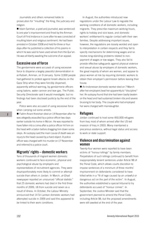 Journalists and others remained liable to                   In August, the authorities introduced new
    prosecution for “insulting” the King, the judiciary and     regulations under the Labour Law to regulate the
    religion.                                                   working conditions of all domestic workers, including
       Islam Samhan, a poet and journalist, was sentenced       migrants. They prescribe maximum working hours,
    to one year’s imprisonment and fined by the Amman           rights to holiday and sick leave, and domestic
    Court of First Instance in June after he was convicted of   workers’ entitlement to regular contact with their own
    insulting Islam and religious sentiment. He had been        families. Despite addressing important issues,
    arrested in October 2008 and held for three or four         however, the regulations are loosely worded and open
    days after he published a collection of his poems in        to interpretation in certain respects and they fail to
    which he was said to have used verses from the Qur’an.      specify mechanisms for determining wages and so
    He was at liberty awaiting the outcome of an appeal.        resolve long-standing problems related to non-
                                                                payment of wages or low wages. They also fail to
    Excessive use of force                                      provide effective safeguards against physical violence
    The gendarmerie were accused of using excessive             and sexual abuse by employers of domestic workers,
    force to disperse a largely peaceful demonstration in       the great majority of whom are women, and appear to
    al-Rabiah, Amman, on 9 January. Some 3,000 people           place women at risk by requiring domestic workers to
    had gathered to protest against Israeli attacks on the      obtain their employer’s permission before leaving their
    Gaza Strip when they were forcibly dispersed,               house.
    apparently without warning, by gendarmerie officers            An Indonesian domestic worker died on 7 March
    using batons, water cannon and tear gas. The Public         after her employers beat her apparently to “discipline”
    Security Directorate said it would investigate, but no      her. An autopsy found that she had been badly beaten
    findings had been disclosed publicly by the end of the      on the head and had sustained broken ribs and severe
    year.                                                       bruising to her body. The couple who had employed
       Police were also accused of using excessive force        her were charged with manslaughter.
    when carrying out some arrests.
J      Fakhri Anani Kreishan died on 14 November after he       Refugees
    was allegedly assaulted by a police officer two days        Jordan continued to host some 450,000 refugees
    earlier outside his home in Ma’an. He was reported to       from Iraq most of whom arrived after the US-led
    have fallen into a coma after a police officer hit him on   invasion of Iraq in 2003. Many maintained a
    the head with a baton before dragging him down some         precarious existence, without legal status and access
    steps. An autopsy said the main cause of death was an       to work or state support.
    injury to the head caused by a hard object. A police
    officer was charged with his murder on 17 November          Violence and discrimination against
    and referred to a police court.                             women
                                                                Twenty-four women were reported to have been
    Migrants’ rights – domestic workers                         victims of “honour killings” by family members.
    Tens of thousands of migrant women domestic                 Perpetrators of such killings continued to benefit from
    workers continued to face economic, physical and            inappropriately lenient sentences under Article 98 of
    psychological abuse by employers and                        the Penal Code, which allows courts discretion to
    representatives of recruitment agencies. They were          impose sentences of a minimum of three months’
    disproportionately more likely to commit or attempt         imprisonment on defendants considered to have
    suicide than others in Jordan. In March, al-Ghad            killed while in a “fit of rage caused by an unlawful or
    newspaper reported an unsourced “official statistic”        dangerous act on the part of the victim”. In August,
    that 25 domestic workers had died in the first three        the authorities established a special tribunal to try
    months of 2009, 18 from suicide and seven as a              defendants accused of “honour crimes”. In
    result of illness. In October, the Labour Ministry          September, the Justice Minister said that the
    announced that 14 Sri Lankan domestic workers had           government planned to amend the Penal Code,
    attempted suicide in 2009 and said this appeared to         including Article 98, but the proposed amendments
    be linked to their work conditions.                         were still awaited at the end of the year.




    192                                                                                  Amnesty International Report 2010
 