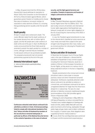 In May, the government told the UN Secretary-                       security, and the fight against terrorism and
General that it would withdraw its reservation to                      corruption. Freedom of expression and freedom of
Article 15(4) of the Convention on the Elimination of                  religion continued to be restricted.
All Forms of Discrimination against Women, which
guarantees women freedom of mobility and to choose                     Background
their place of residence, but would maintain its                       In May, President Nazarbaev approved a National
reservation to other elements of Article 15, including                 Human Rights Action Plan for 2009 to 2012. This
that guaranteeing women equality under the law with                    was to allay concerns of domestic and international
men.                                                                   human rights organizations that Kazakhstan was
                                                                       failing to comply with its human rights obligations on
Death penalty                                                          the eve of assuming the chairmanship of the OSCE in
At least 12 people were sentenced to death. The                        January 2010.
Justice Minister stated that the death sentences of                       In July, the President signed amendments to a law
four people became final, with no further right to                     on the internet which classified all online resources as
appeal, and that 40 people were under sentence of                      mass media and made them subject to the same
death at the end of the year. In April, the Ministry of                stringent rules that governed other mass media, such
Justice announced that the Penal Code would be                         as criminal sanctions for criticizing the President and
amended to abolish the death penalty for a number of                   government officials.
crimes, although it seemed that pre-meditated
murder would continue to be punishable by death.                       Torture and other ill-treatment
The proposed amendments had not received                               In November the European Court of Human Rights
parliamentary approval by the end of the year.                         ruled in the case of Kaboulov v. Ukraine that the
                                                                       extradition to Kazakhstan of any criminal suspect,
Amnesty International report                                           including Amir Damirovich Kaboulov, would be in
   Jordan must fully investigate suspected police killings,            violation of Article 3 of the European Convention on
18 November 2009                                                       Human Rights, as they would run a serious risk of
                                                                       being subjected to torture or inhuman or degrading
                                                                       treatment.
                                                                                                                                  K
                                                                          Despite amendments to the criminal and criminal
                                                                       procedural codes to clamp down on abusive

 KAZAKHSTAN                                                            practices, torture and other ill-treatment remained
                                                                       widespread. Confessions reportedly extracted under
                                                                       torture continued to be admitted as evidence in
 REPUBLIC OF KAZAKHSTAN
 Head of state:                               Nursultan Nazarbaev      criminal trials, and individuals continued to be held in
 Head of government:                               Karim Massimov      unregistered detention for longer than the three hours
 Death penalty:                    abolitionist for ordinary crimes    allowed for in national law. The lack of a clear
 Population:                                            15.6 million   definition of detention remained unaddressed despite
 Life expectancy:                                        64.9 years    recommendations of the UN Committee against
 Under-5 mortality (m/f):                           34/26 per 1,000
                                                                       Torture in November 2008.
 Adult literacy:                                      99.6 per cent
                                                                          Following his visit to Kazakhstan in May 2009, the
                                                                       UN Special Rapporteur on torture concluded that he
                                                                       “received many credible allegations of beatings with
Confessions extracted under torture continued to be                    hands and fists, plastic bottles filled with sand and
admitted as evidence in trials. Criminal proceedings                   police truncheons and of kicking, asphyxiation through
failed to comply with international standards of fair                  plastic bags and gas masks used to obtain confessions
trial. Torture and other ill-treatment by members of                   from suspects. In several cases, these allegations were
the security forces remained widespread, in                            supported by forensic medical evidence.”
particular by officers of the National Security Service                   In June, Dmitri Tian and Oleg Evloev were sentenced
in the context of operations in the name of national                   to 25 years’ and life imprisonment respectively by a




Amnesty International Report 2010                                                                                          193
 
