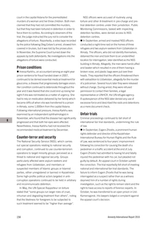 court in the capital Astana for the premeditated               NSS officers were accused of routinely using
    murders of a woman and her three children. Both men         torture and other ill-treatment in pre-charge and pre-
    claimed that they had not committed the murders,            trial detention centres under their jurisdiction. Public
    but that they had been tortured in detention in order to    Monitoring Commissions, tasked with inspecting
    force them to confess. According to observers of the        detention facilities, were denied access to NSS
    trial, the judge instructed the jury not to consider the    detention centres.
    allegations of torture. Reportedly, a video tape recorded      In September, armed and masked NSS officers
    by the police following Oleg Evloev’s arrest, showed him    conducted a night-time raid on the homes of three
    covered in bruises, but it was lost by the prosecution.     refugees and two asylum-seekers from Uzbekistan in
    In November, the Supreme Court turned down the              Almaty. The officers, who did not identify themselves,
    appeals by both defendants. No investigations into the      detained the men and took them to an unidentified
    allegations of torture were conducted.                      location for interrogation, later identified as the NSS
                                                                building in Almaty. Allegedly, the men were handcuffed
    Prison conditions                                           and beaten which resulted in one of them having a
       Inessa Karkhu, an accountant serving an eight-year       broken nose, and plastic bags were put over their
    prison sentence for fraud handed down in 2007,              heads. They reported that the officers threatened them
    continued to be denied essential medical treatment for      with extradition to Uzbekistan, allegedly for the murder
    glaucoma, a disease that progressively damages vision.      of a policeman. Several hours later they were released
    Her condition continued to deteriorate throughout the       without charge. During arrest, they were refused
    year and it was feared that she could end up losing her     permission to contact their families, a legal
    sight if she was not treated as a matter of urgency. She    representative or UNHCR, the UN refugee agency.
    had to rely on medication delivered by her family which     A spokesperson of the NSS later denied any use of
    became difficult when she was transferred to a prison       excessive force and described the raids and detentions
    in Almaty, some 1,000km from the capital Astana.            as a mere document check.
    Following international pressure, Inessa Karkhu was
    examined by an independent ophthalmologist in               Unfair trials
    November, who found that the disease had significantly      Criminal proceedings continued to fall short of
K   progressed and that both her eyes were affected.            international fair trial standards, undermining the rule
    Nevertheless, Inessa Karkhu had not received the            of law.
    recommended medical treatment by December.                     In September, Evgeni Zhovtis, a prominent human
                                                                rights defender and director of the Kazakhstan
    Counter-terror and security                                 International Bureau for Human Rights and the Rule
    The National Security Service (NSS), which carries          of Law, was sentenced to four years’ imprisonment
    out special operations relating to national security        following his conviction for causing the death of a
    and corruption, continued to use counter-terrorism          pedestrian in a traffic accident at the end of July.
    operations to target minority groups perceived as a         Evgeni Zhovtis had admitted to having hit and fatally
    threat to national and regional security. Groups            injured the pedestrian with his car, but pleaded not
    particularly affected were asylum-seekers and               guilty by default. An appeal court in October upheld
    refugees from Uzbekistan, and members or                    the conviction. The trial reportedly fell short of meeting
    suspected members of Islamic groups or Islamist             national and international fair trial standards. The
    parties, either unregistered or banned in Kazakhstan.       failure to inform Evgeni Zhovtis that he was being
    Some high-profile political actors targeted in anti-        interrogated as a suspect rather than as a witness
    corruption operations continued to be held in arbitrary     deprived him of a number of rights during
    and incommunicado detention.                                investigation, such as the right to remain silent and the
       In May, the UN Special Rapporteur on torture             right to have access to reports of forensic experts. In
    stated that “some groups run larger risks of cruel,         October, he was transferred to an open prison in Ust-
    inhuman and degrading treatment than others”, noting        Kamenogorsk. His lawyers lodged a complaint against
    that the likeliness for foreigners to be subjected to       the appeal court’s decision.
    such treatment seemed to be “higher than average”.




    194                                                                                    Amnesty International Report 2010
 