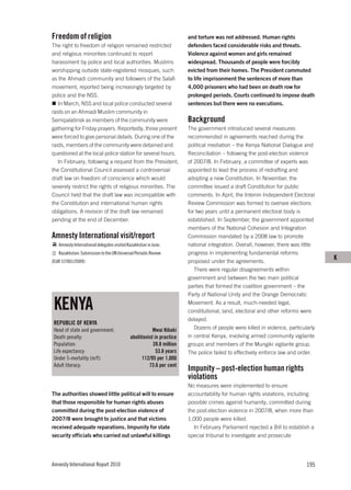 Freedom of religion                                                    and torture was not addressed. Human rights
The right to freedom of religion remained restricted                   defenders faced considerable risks and threats.
and religious minorities continued to report                           Violence against women and girls remained
harassment by police and local authorities. Muslims                    widespread. Thousands of people were forcibly
worshipping outside state-registered mosques, such                     evicted from their homes. The President commuted
as the Ahmadi community and followers of the Salafi                    to life imprisonment the sentences of more than
movement, reported being increasingly targeted by                      4,000 prisoners who had been on death row for
police and the NSS.                                                    prolonged periods. Courts continued to impose death
   In March, NSS and local police conducted several                    sentences but there were no executions.
raids on an Ahmadi Muslim community in
Semipalatinsk as members of the community were                         Background
gathering for Friday prayers. Reportedly, those present                The government introduced several measures
were forced to give personal details. During one of the                recommended in agreements reached during the
raids, members of the community were detained and                      political mediation – the Kenya National Dialogue and
questioned at the local police station for several hours.              Reconciliation – following the post-election violence
   In February, following a request from the President,                of 2007/8. In February, a committee of experts was
the Constitutional Council assessed a controversial                    appointed to lead the process of redrafting and
draft law on freedom of conscience which would                         adopting a new Constitution. In November, the
severely restrict the rights of religious minorities. The              committee issued a draft Constitution for public
Council held that the draft law was incompatible with                  comments. In April, the Interim Independent Electoral
the Constitution and international human rights                        Review Commission was formed to oversee elections
obligations. A revision of the draft law remained                      for two years until a permanent electoral body is
pending at the end of December.                                        established. In September, the government appointed
                                                                       members of the National Cohesion and Integration
Amnesty International visit/report                                     Commission mandated by a 2008 law to promote
   Amnesty International delegates visited Kazakhstan in June.         national integration. Overall, however, there was little
   Kazakhstan: Submission to the UN Universal Periodic Review          progress in implementing fundamental reforms
(EUR 57/001/2009)                                                      proposed under the agreements.
                                                                                                                                   K
                                                                          There were regular disagreements within
                                                                       government and between the two main political
                                                                       parties that formed the coalition government – the
                                                                       Party of National Unity and the Orange Democratic

 KENYA                                                                 Movement. As a result, much-needed legal,
                                                                       constitutional, land, electoral and other reforms were
                                                                       delayed.
 REPUBLIC OF KENYA
 Head of state and government:                          Mwai Kibaki       Dozens of people were killed in violence, particularly
 Death penalty:                             abolitionist in practice   in central Kenya, involving armed community vigilante
 Population:                                            39.8 million   groups and members of the Mungiki vigilante group.
 Life expectancy:                                         53.6 years   The police failed to effectively enforce law and order.
 Under 5-mortality (m/f):                         112/95 per 1,000
 Adult literacy:                                      73.6 per cent
                                                                       Impunity – post-election human rights
                                                                       violations
                                                                       No measures were implemented to ensure
The authorities showed little political will to ensure                 accountability for human rights violations, including
that those responsible for human rights abuses                         possible crimes against humanity, committed during
committed during the post-election violence of                         the post-election violence in 2007/8, when more than
2007/8 were brought to justice and that victims                        1,000 people were killed.
received adequate reparations. Impunity for state                        In February Parliament rejected a Bill to establish a
security officials who carried out unlawful killings                   special tribunal to investigate and prosecute




Amnesty International Report 2010                                                                                           195
 