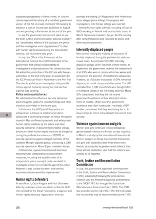 suspected perpetrators of these crimes. In July the        provided the visiting UN Rapporteur with information
    cabinet rejected the tabling of a redrafted government     about alleged police killings. No progress with
    version of the Bill. A private members’ Bill seeking to    investigations into the two killings was reported.
    establish a special tribunal was published in August          Several human rights activists, including officials of
    and was pending in Parliament at the end of the year.      NGOs working in Nairobi and local activists based in
       In July the government announced plans to use           Mount Elgon area of western Kenya, fled the country
    the truth, justice and reconciliation process and carry    after being threatened and harassed by police and
    out “accelerated reforms of the judiciary, the police      other security personnel.
    and the investigative arms of government” to deal
    with human rights abuses during the post-election          Internally displaced people
    violence, but no timeline was given.                       Most camps hosting the majority of thousands of
       In July, the Office of the Prosecutor of the            families displaced during the post-election violence
    International Criminal Court (ICC) reiterated to the       closed down. An estimated 200,000 internally
    government that primary responsibility for                 displaced people (IDPs) returned to their homes. In
    investigations and prosecutions into crimes that may       September, the government ordered the resettlement
    fall within the jurisdiction of the ICC lies with Kenyan   of all IDPs who were in camps within two weeks and
    authorities. At the end of the year, an application by     announced the provision of resettlement allowances.
    the ICC Prosecutor filed in November to the Pre-Trial      However, as of October thousands of IDPs remained
    Chamber to authorize an investigation into possible        displaced in transit camps and other areas. The UN
    crimes against humanity during the post-election           estimated that 7,249 households were being hosted
    violence was pending.                                      in 43 transit camps in the Rift Valley province. Many
    Police and security forces                                 IDPs complained that they did not receive
    No individual police officers or security personnel        government assistance in their attempt to return
    were brought to justice for unlawful killings and other    home or resettle. Others said that government
    violations committed in the recent past.                   assistance was often inadequate. Hundreds of IDP
       In February, the UN Special Rapporteur on               families complained that they were being forced to
    extrajudicial, summary or arbitrary executions             leave camps to return home despite fears about their
K   conducted a fact-finding mission to Kenya. His report      security.
    issued in May confirmed systematic and widespread
    human rights violations by the police and other            Violence against women and girls
    security personnel. It documented unlawful killings,       Women and girls continued to face widespread
    torture and other human rights violations by the police    gender-based violence and limited access to justice.
    during the post-election violence in 2007/8, in            In March, a study by the International Federation of
    security operations against alleged members of the         Women Lawyers in Kenya documented that women
    outlawed Mungiki vigilante group, and during a 2007        and girls with disabilities were three times more
    security operation in Mount Elgon in western Kenya.        likely to be subjected to gender-based violence than
       In November, a government-formed task force             those without disabilities, and that the violence was
    recommended comprehensive police reform                    unlikely to be reported.
    measures, including the establishment of an
    independent police oversight body mandated to              Truth, Justice and Reconciliation
    investigate and act on complaints against the police.      Commission
    However, it was unclear by when and how the                In July, the government appointed commissioners
    recommendations would be implemented.                      to the Truth, Justice and Reconciliation Commission
                                                               (TJRC), established following the post-election
    Human rights defenders                                     violence, and the President approved amendments
    In early March, Oscar Kingara and Paul Oulu were           to the 2008 TJRC Act through the Statute Law
    killed by unknown armed assailants in Nairobi. Both        (Miscellaneous Amendment) Act, 2009. The 2009
    men worked for the Oscar Foundation, a legal aid and       law amended section 34 of the TJRC Act to stipulate
    human rights advocacy organization, and had                that no amnesty may be recommended by the TJRC




    196                                                                                  Amnesty International Report 2010
 