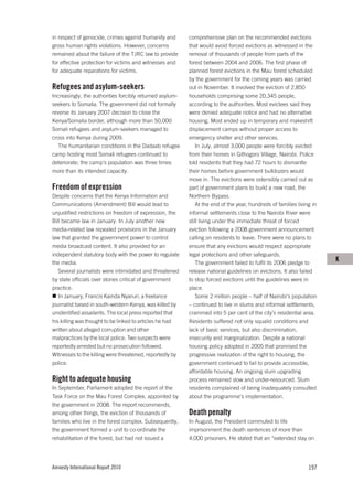 in respect of genocide, crimes against humanity and       comprehensive plan on the recommended evictions
gross human rights violations. However, concerns          that would avoid forced evictions as witnessed in the
remained about the failure of the TJRC law to provide     removal of thousands of people from parts of the
for effective protection for victims and witnesses and    forest between 2004 and 2006. The first phase of
for adequate reparations for victims.                     planned forest evictions in the Mau forest scheduled
                                                          by the government for the coming years was carried
Refugees and asylum-seekers                               out in November. It involved the eviction of 2,850
Increasingly, the authorities forcibly returned asylum-   households comprising some 20,345 people,
seekers to Somalia. The government did not formally       according to the authorities. Most evictees said they
reverse its January 2007 decision to close the            were denied adequate notice and had no alternative
Kenya/Somalia border, although more than 50,000           housing. Most ended up in temporary and makeshift
Somali refugees and asylum-seekers managed to             displacement camps without proper access to
cross into Kenya during 2009.                             emergency shelter and other services.
   The humanitarian conditions in the Dadaab refugee          In July, almost 3,000 people were forcibly evicted
camp hosting most Somali refugees continued to            from their homes in Githogoro Village, Nairobi. Police
deteriorate; the camp’s population was three times        told residents that they had 72 hours to dismantle
more than its intended capacity.                          their homes before government bulldozers would
                                                          move in. The evictions were ostensibly carried out as
Freedom of expression                                     part of government plans to build a new road, the
Despite concerns that the Kenya Information and           Northern Bypass.
Communications (Amendment) Bill would lead to                 At the end of the year, hundreds of families living in
unjustified restrictions on freedom of expression, the    informal settlements close to the Nairobi River were
Bill became law in January. In July another new           still living under the immediate threat of forced
media-related law repealed provisions in the January      eviction following a 2008 government announcement
law that granted the government power to control          calling on residents to leave. There were no plans to
media broadcast content. It also provided for an          ensure that any evictions would respect appropriate
independent statutory body with the power to regulate     legal protections and other safeguards.
the media.                                                    The government failed to fulfil its 2006 pledge to
                                                                                                                       K
   Several journalists were intimidated and threatened    release national guidelines on evictions. It also failed
by state officials over stories critical of government    to stop forced evictions until the guidelines were in
practice.                                                 place.
   In January, Francis Kainda Nyaruri, a freelance            Some 2 million people – half of Nairobi’s population
journalist based in south-western Kenya, was killed by    – continued to live in slums and informal settlements,
unidentified assailants. The local press reported that    crammed into 5 per cent of the city’s residential area.
his killing was thought to be linked to articles he had   Residents suffered not only squalid conditions and
written about alleged corruption and other                lack of basic services, but also discrimination,
malpractices by the local police. Two suspects were       insecurity and marginalization. Despite a national
reportedly arrested but no prosecution followed.          housing policy adopted in 2005 that promised the
Witnesses to the killing were threatened, reportedly by   progressive realization of the right to housing, the
police.                                                   government continued to fail to provide accessible,
                                                          affordable housing. An ongoing slum upgrading
Right to adequate housing                                 process remained slow and under-resourced. Slum
In September, Parliament adopted the report of the        residents complained of being inadequately consulted
Task Force on the Mau Forest Complex, appointed by        about the programme’s implementation.
the government in 2008. The report recommends,
among other things, the eviction of thousands of          Death penalty
families who live in the forest complex. Subsequently,    In August, the President commuted to life
the government formed a unit to co-ordinate the           imprisonment the death sentences of more than
rehabilitation of the forest, but had not issued a        4,000 prisoners. He stated that an “extended stay on




Amnesty International Report 2010                                                                               197
 