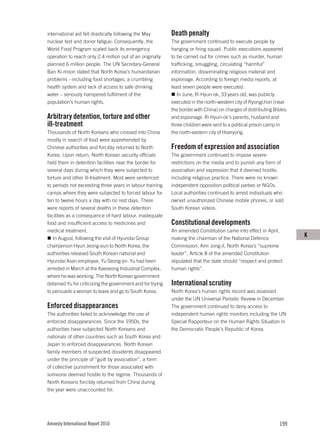 international aid fell drastically following the May        Death penalty
nuclear test and donor fatigue. Consequently, the           The government continued to execute people by
World Food Program scaled back its emergency                hanging or firing squad. Public executions appeared
operation to reach only 2.4 million out of an originally    to be carried out for crimes such as murder, human
planned 6 million people. The UN Secretary-General          trafficking, smuggling, circulating “harmful”
Ban Ki-moon stated that North Korea’s humanitarian          information, disseminating religious material and
problems – including food shortages, a crumbling            espionage. According to foreign media reports, at
health system and lack of access to safe drinking           least seven people were executed.
water – seriously hampered fulfilment of the                   In June, Ri Hyun-ok, 33 years old, was publicly
population’s human rights.                                  executed in the north-western city of Ryongchon (near
                                                            the border with China) on charges of distributing Bibles
Arbitrary detention, torture and other                      and espionage. Ri Hyun-ok’s parents, husband and
ill-treatment                                               three children were sent to a political prison camp in
Thousands of North Koreans who crossed into China           the north-eastern city of Hoeryong.
mostly in search of food were apprehended by
Chinese authorities and forcibly returned to North          Freedom of expression and association
Korea. Upon return, North Korean security officials         The government continued to impose severe
held them in detention facilities near the border for       restrictions on the media and to punish any form of
several days during which they were subjected to            association and expression that it deemed hostile,
torture and other ill-treatment. Most were sentenced        including religious practice. There were no known
to periods not exceeding three years in labour training     independent opposition political parties or NGOs.
camps where they were subjected to forced labour for        Local authorities continued to arrest individuals who
ten to twelve hours a day with no rest days. There          owned unauthorized Chinese mobile phones, or sold
were reports of several deaths in these detention           South Korean videos.
facilities as a consequence of hard labour, inadequate
food and insufficient access to medicines and               Constitutional developments
medical treatment.                                          An amended Constitution came into effect in April,
   In August, following the visit of Hyundai Group          making the chairman of the National Defence
                                                                                                                       K
chairperson Hyun Jeong-eun to North Korea, the              Commission, Kim Jong-il, North Korea’s “supreme
authorities released South Korean national and              leader”. Article 8 of the amended Constitution
Hyundai Asan employee, Yu Seong-jin. Yu had been            stipulated that the state should “respect and protect
arrested in March at the Kaeseong Industrial Complex,       human rights”.
where he was working. The North Korean government
detained Yu for criticizing the government and for trying   International scrutiny
to persuade a woman to leave and go to South Korea.         North Korea’s human rights record was assessed
                                                            under the UN Universal Periodic Review in December.
Enforced disappearances                                     The government continued to deny access to
The authorities failed to acknowledge the use of            independent human rights monitors including the UN
enforced disappearances. Since the 1950s, the               Special Rapporteur on the Human Rights Situation in
authorities have subjected North Koreans and                the Democratic People’s Republic of Korea.
nationals of other countries such as South Korea and
Japan to enforced disappearances. North Korean
family members of suspected dissidents disappeared
under the principle of “guilt by association”, a form
of collective punishment for those associated with
someone deemed hostile to the regime. Thousands of
North Koreans forcibly returned from China during
the year were unaccounted for.




Amnesty International Report 2010                                                                               199
 