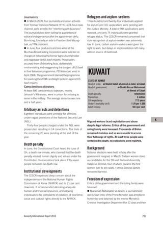 Journalists                                                 Refugees and asylum-seekers
   In March 2009, four journalists and union activists      Three hundred and twenty-four individuals applied
from Yonhap Television Network (YTN), a 24-hour news        for asylum and 321 applications were pending with
channel, were arrested for “interfering with business”.     the Justice Ministry. A total of 994 applications were
The journalists had been calling for guarantees of          rejected, and only 74 individuals were granted
editorial independence after the appointment of Ku          refugee status. The CESCR remained concerned that
Bon-hong, formerly an aide to President Lee Myung-          state recognition of asylum-seekers was extremely
bak, as YTN president.                                      low. In June, certain asylum-seekers were given the
   In June, four producers and one writer at the            right to work, but delays in implementation left many
Munhwa Broadcasting Corporation were indicted on            with no source of livelihood.
charges of defaming the former Agriculture Minister
and negotiator on US beef imports. Prosecutors
accused them of distorting facts, deliberately
mistranslating and exaggerating the dangers of US beef
in their television programme, PD Notebook, aired in
April 2008. The government blamed the programme
                                                            KUWAIT
for sparking the 2008 candlelight protests against US
                                                            STATE OF KUWAIT
beef imports.                                               Head of state: al-Shaikh Sabah al-Ahmad al-Jaber al-Sabah
Conscientious objectors                                     Head of government:          al-Shaikh Nasser Mohammad
At least 696 conscientious objectors, mostly                                                       al-Ahmad al-Sabah
Jehovah’s Witnesses, were in prison for refusing to         Death penalty:                                retentionist
serve in the military. The average sentence was one         Population:                                       3 million
                                                            Life expectancy:                                77.5 years
and a half years.
                                                            Under-5 mortality (m/f):                   11/9 per 1,000
                                                            Adult literacy:                              94.5 per cent
Arbitrary arrests and detentions
Eighteen individuals were arrested for offences
under vague provisions of the National Security Law
(NSL).                                                      Migrant workers faced exploitation and abuse
                                                                                                                          K
   Thirty-four people charged under the NSL were            despite legal reforms. Critics of the government and
prosecuted, resulting in 14 convictions. The trials of      ruling family were harassed. Thousands of Bidun
the remaining 20 were pending at the end of the             remained stateless and so were unable to access
year.                                                       their full range of rights. At least three people were
                                                            sentenced to death; no executions were reported.
Death penalty
In June, the Constitutional Court heard the case of         Background
Oh, a death row inmate, who claimed that the death          National elections were held in May after the
penalty violated human dignity and values under the         government resigned in March. Sixteen women stood
Constitution. No executions took place. Fifty-seven         as candidates for the 50-seat National Assembly
people remained on death row.                               (Majlis al-Umma), four of whom became the first
                                                            women ever to win seats. Formal political parties
Institutional developments                                  remained banned.
The CESCR expressed deep concern about the
independence of the National Human Rights                   Freedom of expression
Commission of Korea (NHRCK) and its 21 per cent             Critics of the government and the ruling family were
downsize. It recommended allocating adequate                harassed.
human and financial resources, and allowing                    Muhamad Abdulqader al-Jasem, a journalist and
individuals to file complaints of violations of economic,   well-known critic of the Prime Minister, was arrested in
social and cultural rights directly to the NHRCK.           November and detained by the Interior Ministry’s
                                                            Criminal Investigation Department for 12 days and then




Amnesty International Report 2010                                                                                   201
 