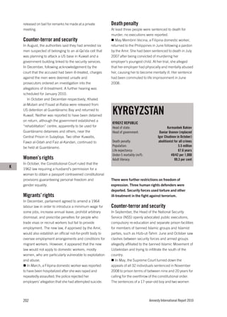 released on bail for remarks he made at a private         Death penalty
    meeting.                                                  At least three people were sentenced to death for
                                                              murder; no executions were reported.
    Counter-terror and security                                  May Membriri Vecina, a Filipina domestic worker,
    In August, the authorities said they had arrested six     returned to the Philippines in June following a pardon
    men suspected of belonging to an al-Qa’ida cell that      by the Amir. She had been sentenced to death in July
    was planning to attack a US base in Kuwait and a          2007 after being convicted of murdering her
    government building linked to the security services.      employer’s youngest child. At her trial, she alleged
    In December, following acknowledgement by the             that her employer had physically and mentally abused
    court that the accused had been ill-treated, charges      her, causing her to become mentally ill. Her sentence
    against the men were deemed unsafe and                    had been commuted to life imprisonment in June
    prosecutors ordered an investigation into the             2008.
    allegations of ill-treatment. A further hearing was
    scheduled for January 2010.
       In October and December respectively, Khaled
    al-Mutairi and Fouad al-Rabia were released from
    US detention at Guantánamo Bay and returned to
    Kuwait. Neither was reported to have been detained
                                                              KYRGYZSTAN
    on return, although the government established a
                                                              KYRGYZ REPUBLIC
    “rehabilitation” centre, apparently to be used for        Head of state:                           Kurmanbek Bakiev
    Guantánamo detainees and others, near the                 Head of government:                Daniar Usenov (replaced
    Central Prison in Sulaybiya. Two other Kuwaitis,                                           Igor Chudinov in October)
    Fawzi al-Odah and Faiz al-Kandari, continued to           Death penalty:                    abolitionist for all crimes
    be held at Guantánamo.                                    Population:                                       5.5 million
                                                              Life expectancy:                                  67.6 years
                                                              Under-5 mortality (m/f):                    49/42 per 1,000
    Women’s rights                                            Adult literacy:                                99.3 per cent
    In October, the Constitutional Court ruled that the
K   1962 law requiring a husband’s permission for a
    woman to obtain a passport contravened constitutional
    provisions guaranteeing personal freedom and              There were further restrictions on freedom of
    gender equality.                                          expression. Three human rights defenders were
                                                              deported. Security forces used torture and other
    Migrants’ rights                                          ill-treatment in the fight against terrorism.
    In December, parliament agreed to amend a 1964
    labour law in order to introduce a minimum wage for       Counter-terror and security
    some jobs, increase annual leave, prohibit arbitrary      In September, the Head of the National Security
    dismissal, and prescribe penalties for people who         Service (NSS) openly advocated public executions,
    trade visas or recruit workers but fail to provide        compulsory re-education and separate prison facilities
    employment. The new law, if approved by the Amir,         for members of banned Islamic groups and Islamist
    would also establish an official not-for-profit body to   parties, such as Hizb-ut-Tahrir. June and October saw
    oversee employment arrangements and conditions for        clashes between security forces and armed groups
    migrant workers. However, it appeared that the new        allegedly affiliated to the banned Islamic Movement of
    law would not apply to domestic workers, mostly           Uzbekistan and trying to infiltrate the south of the
    women, who are particularly vulnerable to exploitation    country.
    and abuse.                                                   In May, the Supreme Court turned down the
       In March, a Filipina domestic worker was reported      appeals of all 32 individuals sentenced in November
    to have been hospitalized after she was raped and         2008 to prison terms of between nine and 20 years for
    repeatedly assaulted; the police rejected her             calling for the overthrow of the constitutional order.
    employers’ allegation that she had attempted suicide.     The sentences of a 17-year-old boy and two women




    202                                                                                  Amnesty International Report 2010
 