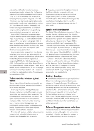 and deaths, and for other essential purposes –                 The public prosecution and a legal commission at
    because they arrived in Lebanon after the Palestine         the Ministry of Justice contested, in July and
    Liberation Organization was expelled from Jordan in         September respectively, a June decision by three
    1971. In 2008, the authorities had issued official          judges allowing Samira Soueidan to pass on her
    temporary ID cards valid for one year to some 800           nationality to three of her children. No hearings on the
    Palestinians as a step towards legalizing their status      case had been held by the end of the year. The
    and to enable them to move freely about the country.        children’s father, an Egyptian national, had died 15
    In 2009, however, the General Directorate of the            years earlier.
    General Security prevented further ID cards from
    being issued, leaving Palestinian refugees facing           Special Tribunal for Lebanon
    severe obstacles to accessing their basic rights.           The Special Tribunal for Lebanon opened on 1 March
       Around 21,650 Palestinian refugees who were              near the Hague in the Netherlands. One of its first
    forced to flee from Nahr al-Bared refugee camp near         acts was to ask the Lebanese authorities to hand over
    Tripoli in 2007 during a 15-week battle between the         the cases of four generals who had been detained
    Lebanese Army and fighters belonging to Fatah al-           without charge in Lebanon since August 2005 in
    Islam, an armed group, remained displaced because           connection with Rafic Hariri’s assassination. The
    of the devastation and delays in reconstruction. Some       Lebanese authorities complied, and the four generals
    4,450 who had lived in the area adjacent to the             – Jamil al-Sayyed, Mustapha Hamdan, Ali al-Hajj and
    official camp were able to return.                          Raymond Azar – were released without charge by
       Lebanon also hosted refugees from Iraq, Somalia,         order of the Special Tribunal by 29 April. In 2008, the
    Sudan and other countries who were constantly at            UN Working Group on Arbitrary Detention had found
    risk of arrest, detention and deportation irrespective of   the generals’ detention to be arbitrary and unjust.
    whether they had been formally registered as                   Earlier, in February, the Lebanese authorities
    refugees by UNHCR, the UN refugee agency. In                released on bail three other detainees – Ahmad ‘Abd
    2008, the General Directorate of the General Security       al-‘Aal, Mahmoud ‘Abd al-‘Aal and Ibrahim Jarjoura –
    had agreed informally to allow refugees a grace period      who had been held for three years, apparently
    of three months, renewable once, to find an employer        because they were suspected of making false
    to sponsor them and provide them with a residence           statements to the UN body investigating Rafic Hariri’s
L   permit and so regularize their status. This policy was      assassination and related attacks.
    not maintained in 2009.
                                                                Arbitrary detentions
    Violence and discrimination against                            Yusef Cha’ban, a Palestinian refugee imprisoned for
    women                                                       15 years for murdering a Jordanian diplomat, was
    Women migrant domestic workers continued to face            released on 13 July after President Michel Suleiman
    exploitation and physical, sexual and psychological         granted him a special pardon in recognition of the gross
    abuse in their workplace.                                   miscarriage of justice in his case. He had remained in
       In January, the Labour Ministry introduced a             prison even after a Jordanian court concluded in 2002
    standard employment contract for migrant domestic           that others were responsible for the murder. Yusef
    workers, the vast majority of whom are women. The           Cha’ban had been sentenced in Lebanon by the
    contract includes a job description and sets out the        Justice Council, a court whose judgments cannot be
    rights and responsibilities of the employer and             appealed or revoked. In 2006, the UN Working Group
    employee, and the maximum number of working                 on Arbitrary Detention found that Yusef Cha’ban was
    hours. However, no monitoring process was                   arbitrarily detained.
    established to ensure employer compliance and the
    change appeared insufficient to afford migrant              Enforced disappearances and abductions
    domestic workers effective protection.                      Thousands of cases of enforced disappearance and
       The nationality law does not allow Lebanese women        abduction carried out during the civil war remained
    to pass on their nationality to their spouses or            unresolved. In October and November, however, a
    children, even if they were born in Lebanon.                court issued preliminary decisions ordering the




    206                                                                                   Amnesty International Report 2010
 