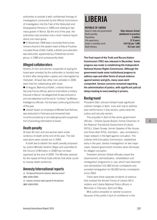 LIBERIA
authorities to provide it with confidential findings of
investigations conducted by the Official Commission
of Investigation into the Fate of the Abducted and
Disappeared Persons in 2000 and relating to two               REPUBLIC OF LIBERIA
mass graves in Beirut. By the end of the year, the            Head of state and government:      Ellen Johnson-Sirleaf
authorities had provided only a short medical report          Death penalty:                    abolitionist in practice
                                                              Population:                                       4 million
about one mass grave.
                                                              Life expectancy:                                57.9 years
   In November, DNA tests concluded that human                Under-5 mortality (m/f):              144/136 per 1,000
remains found in the eastern town of Aita al-Foukhar          Adult literacy:                             55.5 per cent
included those of Alec Collett, a British journalist who
was abducted, apparently by a Palestinian armed
group, in 1985 and subsequently killed.                       The final report of the Truth and Reconciliation
                                                              Commission (TRC) was released in December. Some
Alleged collaborators                                         progress was made in establishing the Independent
Dozens of men and women suspected of spying for               National Human Rights Commission. Although the
Israel were arrested by the authorities or handed over        government made some institutional progress to
to them after being taken captive and interrogated by         address rape and other forms of sexual violence
Hizbullah. At least two other men arrested in 2006            against women and girls, many cases went
were tried for collaborating with Israel.                     unreported. Serious concerns remained regarding
   In August, Mahmoud Rafeh, a retired Internal               the administration of justice, with significant judicial
Security Forces official, went on trial before a military     delays leading to overcrowding in prisons.
tribunal in Beirut. He alleged that he was tortured in
pre-trial detention and forced to “confess” by Military       Background
Intelligence officials. His trial was continuing at the end   President Ellen Johnson-Sirleaf made significant
of the year.                                                  cabinet changes in April, June and July to address
   Joseph Sader, an employee of Middle East Airlines,         poor performance in key sectors, particularly the
was abducted in February and remained held                    justice and security sectors.
incommunicado by a non-state group who suspected                 The acquittal in April of five senior government
him of providing information to Israel.                       officials – Charles Gyude Bryant, former Chairman of          L
                                                              the National Transitional Government of Liberia
Death penalty                                                 (NTGL); Edwin Snowe, former Speaker of the House;
At least 40 men and one woman were under                      and three other NTGL members – was considered a
sentence of death at the end of the year. The last            major setback in the fight against corruption. The
executions were carried out in 2004.                          Liberian Anti-Corruption Commission, established
   A draft law to abolish the death penalty proposed          early in the year, started investigations on two major
by Justice Minister Ibrahim Najjar and submitted to           cases. Several government ministers were dismissed
the Council of Ministers in 2008 had not been                 for alleged corruption.
approved by the end of 2009. The Minister pressed                President Johnson-Sirleaf officially closed the
for the repeal of Penal Code articles that allow courts       disarmament, demobilization, rehabilitation and
to impose death sentences.                                    reintegration programme in July, which had disarmed
                                                              and demobilized 101,000 former combatants and
Amnesty International reports                                 provided reintegration for 90,000 former combatants
   The Special Tribunal for Lebanon: Selective justice?       since 2003.
(MDE 18/001/2009)                                                There were three separate incidents of violence
   Lebanon: A human rights agenda for the elections           that involved the Armed Forces of Liberia (AFL)
(MDE 18/003/2009)                                             soldiers and Liberia National Police officers in
                                                              Monrovia in February, April and May.
                                                                 Mob justice prevailed on several occasions
                                                              because of the public’s lack of confidence in the




Amnesty International Report 2010                                                                                    207
 