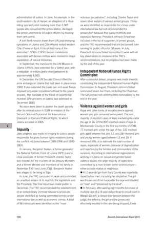 administration of justice. In June, for example, in the     notorious perpetrators”, including Charles Taylor and
    south-eastern city of Harper, an allegation of a ritual     seven other leaders of various armed groups. Thirty-
    killing sparked a riot involving more than 2,000            six were identified as responsible for crimes under
    people who ransacked the police station, damaged            international law but not recommended for
    the prison and tried to kill police officers by dousing     prosecution because they spoke truthfully and
    them with petrol.                                           expressed remorse. President Johnson-Sirleaf was
        A joint field mission drawn from UN peacekeeping        included in the list of supporters of armed groups,
    operations in Liberia and Côte d’Ivoire visited western     and the TRC recommended that she be banned from
    Côte d’Ivoire in April. It found that many of the           running for public office for 30 years. In July,
    estimated 1,500 to 2,000 Liberian combatants                President Johnson-Sirleaf committed to work with all
    associated with Ivorian militias were involved in illegal   key stakeholders to implement the TRC’s
    exploitation of natural resources.                          recommendations, but no progress had been made
        In September, the mandate of the UN Mission in          by the end of the year.
    Liberia (UNMIL) was extended for a further year, with
    a reduction in military and civilian personnel to           Independent National Human Rights
    approximately 8,500.                                        Commission
        In December, the UN Security Council lifted the         After substantial delays, progress was made towards
    arms embargo on Liberia that had been in place since        constituting the Independent National Human Rights
    1999. It also extended the travel ban and asset freeze      Commission. In August, President Johnson-Sirleaf
    imposed on people considered a threat to the peace          nominated seven members, including the Chairman.
    process. The mandate of the Panel of Experts that           The Senate had not confirmed the nominations by the
    monitors UN sanctions on Liberia was extended to            end of the year.
    December 2010.
        No steps were taken to abolish the death penalty        Violence against women and girls
    after its reintroduction in 2008 in violation of the        Rape and other forms of sexual violence against
    Second Optional Protocol of the International               women and girls remained widespread. The vast
    Covenant on Civil and Political Rights, to which            majority of reported cases of rape involved girls under
    Liberia acceded in 2005.                                    the age of 16. Of the 807 reported cases of rape in
L                                                               Montserrado County in the first six months of 2009,
    Impunity                                                    77 involved girls under the age of five; 232 involved
    Little progress was made in bringing to justice people      girls aged between five and 12; and 284 involved girls
    responsible for gross human rights violations during        and young women aged between 13 and 18. It
    the conflict in Liberia between 1989-1996 and 1999-         remained difficult to estimate the total number of
    2003.                                                       rapes, especially of women, because of stigmatization
       In January, Benjamin Yeaten, a former general of         and rejection by the families and communities of the
    the National Patriotic Front of Liberia (NPFL) and a        survivors. According to international organizations
    close associate of former President Charles Taylor,         working in Liberia on sexual and gender-based
    was indicted for the murders of two Deputy Ministers        violence issues, the large majority of rapes were
    and a former Minister and members of his family in          committed by a man known to the victim/survivor –
    November 1997 and June 2003. Benjamin Yeaten                either a close relative or neighbour.
    was alleged to be living in Togo.                              A 12-year-old girl from Bong County was reportedly
       In June, the TRC concluded its work and submitted        raped by four men, including her stepfather. The girl
    an unedited version of its report to the legislature and    was thrown out of her home after the rape and labelled
    the President. The final report was made public in          as “mad” and “possessed by the devil”.
    December. The TRC recommended the establishment                In February, after waiting eight months for a case of
    of an extraordinary criminal tribunal to prosecute          multiple rape of a 14-year-old girl to go to circuit court in
    people identified as having committed crimes under          Margibi County, a closed-door session between the
    international law as well as economic crimes. A total       judge, the defence, the girl and the prosecutor
    of 98 individuals were identified as the “most              effectively resulted in the case being dropped. It was




    208                                                                                     Amnesty International Report 2010
 