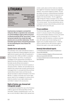 LITHUANIA
                                                                   schools, public places and the media any materials
                                                                   that “agitate for homosexual, bisexual and polygamous
                                                                   relations” and could be viewed by children. The law
    REPUBLIC OF LITHUANIA                                          was widely criticized as institutionalizing homophobia
    Head of state:               Dalia Grybauskaitė (replaced      and violating the rights to freedom of expression and
                                      Valdas Adamkus in July)      freedom from discrimination. The EU suggested it
    Head of government:                        Andrius Kubilius
                                                                   might infringe the Treaty on European Union, which
    Death penalty:                   abolitionist for all crimes
    Population:                                      3.3 million   provides sanctions against member states that violate
    Life expectancy:                                 71.8 years    “EU common values”. No final parliamentary vote on
    Under-5 mortality (m/f):                    14/9 per 1,000     a proposal to remove its discriminatory provisions had
    Adult literacy:                               99.7 per cent    taken place by the end of the year.

                                                                   Prison conditions
    A parliamentary investigation concluded that                   The UN Committee against Torture expressed
    Lithuanian officials co-operated in the construction           concern in January at reports of the prolonged pre-
    of a Central Intelligence Agency (CIA) secret prison           trial and administrative detention of minors and adults
    in Lithuania during the US-led “war on terror”. A new          and the resulting high risk of ill-treatment. The
    law banned materials from schools that might                   Committee noted that detention conditions remained
    promote same-sex and other relationships. The UN               poor, with several cases of overcrowding, lack of
    Committee against Torture criticized the government            hygiene and unsuitable infrastructures. It called for
    for not incorporating the crime of torture into                torture as defined by the UN Convention against
    domestic law.                                                  Torture to be made a crime under domestic law.

    Counter-terror and security                                    Amnesty International reports
    The authorities came under international scrutiny in              Amnesty International condemns adoption of homophobic law in
    August and November following allegations that up to           Lithuania (EUR 53/005/2009)
    eight terrorist suspects were held and questioned in              Lithuania: Investigation of allegations of CIA secret prison must be
    secret by the CIA in 2004 and 2005 in a detention              effective and impartial (EUR 53/007/2009)
L   facility in Antaviliai, near Vilnius. A subsequent                Lithuania: Parliament moves to criminalize homosexuality – act now!
    investigation by the parliamentary Committee on                (EUR 53/008/2009)
    National Security and Defence reported in December
    that state security officials had assisted in
    constructing a secret prison for terrorist suspects on
    Lithuanian territory. However, the Committee did not
    establish that suspects were actually imprisoned and
    interrogated there. It concluded that CIA aircraft had
    landed without border checks and that security
    officials had failed to notify the President or the Prime
    Minister, in violation of domestic law. Human rights
    groups called for the investigation to continue and to
    determine whether human rights violations were
    committed in relation to the secret prison.

    Rights of lesbian, gay, bisexual and
    transgender people
    In July parliament adopted the Law on the Protection
    of Minors against the Detrimental Effect of Public
    Information, despite a presidential veto in June. The
    law, to come into effect in March 2010, banned from




    212                                                                                              Amnesty International Report 2010
 