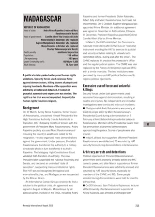 MADAGASCAR
                                                                 Rajoelina and former Presidents Didier Ratsiraka,
                                                                 Albert Zafy and Marc Ravalomanana, but it was not
                                                                 implemented. On 6 October, Eugène Mangalaza was
REPUBLIC OF MADAGASCAR                                           appointed Prime Minister. An additional agreement
Head of state:         Andry Nirina Rajoelina (replaced Marc     was signed in November in Addis Ababa, Ethiopia.
                                    Ravalomanana in March)       In December, President Rajoelina appointed Colonel
Head of government: Camille Albert Vital (replaced Cécile
                                                                 Camille Albert Vital as Prime Minister.
                     Manorohanta in December, who replaced
                Eugène Mangalaza in December, who replaced          In March, the HAT established the Commission
                     Monja Roindofo in October who replaced      nationale mixte d’enquête (CNME) as an “operative
                           Charles Rabemananjara in March)       instrument enabling the HAT to exercise its judicial
Death penalty:                        abolitionist in practice   and security activities relating to unlawful acts
Population:                                       19.6 million
                                                                 committed before, during and after the crisis”. The
Life expectancy:                                    59.9 years
Under-5 mortality (m/f):                    105/95 per 1,000     CNME replaced in practice the prosecutor’s office
Adult literacy:                                 70.7 per cent    and the regular judicial system. The CNME was later
                                                                 replaced by the Forces d’intervention spéciale (FIS)
                                                                 with a similar mandate. The two institutions were
A political crisis sparked widespread human rights               perceived by many as HAT political bodies used to
violations. Security forces used excessive force                 repress political opponents.
against demonstrators, killing dozens of people and
injuring hundreds. Members of the opposition were                Excessive use of force and unlawful
arbitrarily arrested and detained. Freedom of                    killings
peaceful assembly and expression was denied. The                 Security forces under both governments used
right to a fair trial was not respected. Impunity for            excessive force against demonstrators, resulting in
human rights violations reigned.                                 deaths and injuries. No independent and impartial
                                                                 investigations were conducted into such incidents.
Background                                                          Photojournalist Ando Ratovonirina was among at
On 17 March, Andry Nirina Rajoelina, former mayor                least 31 people killed by Marc Ravalomanana’s
of Antananarivo, proclaimed himself President of the             Presidential Guard during a demonstration on 7
High Transitional Authority (Haute Autorité de la                February at Ambohitsorohitra presidential palace in
Transition, HAT) following months of tension with the            Antananarivo. Members of the Presidential Guard fired
                                                                                                                             M
government of President Marc Ravalomanana. Andry                 live ammunition at unarmed demonstrators
Rajoelina publicly accused Marc Ravalomanana of                  approaching the palace. Scores of people were also
misusing the country’s wealth and called for his                 injured.
resignation. He also organized mass demonstrations                  In April, at least four supporters of former President
against the government. Under pressure, President                Ravalomanana were killed and 70 wounded by HAT
Ravalomanana transferred his authority to a military             security forces during demonstrations in Antananarivo.
directorate which in turn transferred it to Andry
Rajoelina. The Malagasy High Constitutional Court                Arbitrary arrests and detentions
validated both transfers of authority. The new                   Political opponents of President Ravalomanana’s
President later suspended the National Assembly and              government were arbitrarily arrested before the HAT
Senate, and declared an unlimited “state of                      came to power, and after March supporters of former
exception”, suspending many constitutional rights.               President Ravalomanana were arbitrarily arrested and
The HAT was not recognized by regional and                       detained by HAT security forces, especially by
international bodies, and Madagascar was suspended               members of the CNME and FIS. Some people
by the African Union.                                            arrested during demonstrations were held for months
   An International Contact Group convened to find a             without trial.
solution to the political crisis. An agreement was                  On 20 February, Jean Théodore Rajivenson, lecturer
signed in August in Maputo, Mozambique by all                    at the University of Antananarivo and supporter of
political parties involved in the crisis, including Andry        Andry Rajoelina, was arrested and charged with




Amnesty International Report 2010                                                                                     215
 