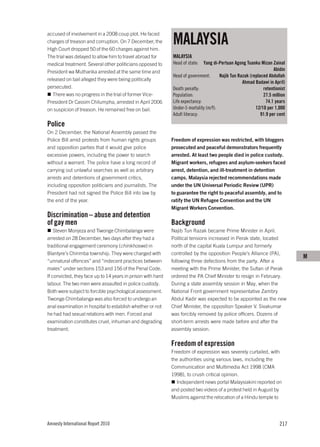 MALAYSIA
accused of involvement in a 2008 coup plot. He faced
charges of treason and corruption. On 7 December, the
High Court dropped 50 of the 60 charges against him.
The trial was delayed to allow him to travel abroad for      MALAYSIA
medical treatment. Several other politicians opposed to      Head of state:   Yang di-Pertuan Agong Tuanku Mizan Zainal
President wa Mutharika arrested at the same time and                                                               Abidin
                                                             Head of government:      Najib Tun Razak (replaced Abdullah
released on bail alleged they were being politically
                                                                                                  Ahmad Badawi in April)
persecuted.                                                  Death penalty:                                  retentionist
   There was no progress in the trial of former Vice-        Population:                                     27.5 million
President Dr Cassim Chilumpha, arrested in April 2006        Life expectancy:                                  74.1 years
on suspicion of treason. He remained free on bail.           Under-5 mortality (m/f):                    12/10 per 1,000
                                                             Adult literacy:                                91.9 per cent

Police
On 2 December, the National Assembly passed the
Police Bill amid protests from human rights groups           Freedom of expression was restricted, with bloggers
and opposition parties that it would give police             prosecuted and peaceful demonstrators frequently
excessive powers, including the power to search              arrested. At least two people died in police custody.
without a warrant. The police have a long record of          Migrant workers, refugees and asylum-seekers faced
carrying out unlawful searches as well as arbitrary          arrest, detention, and ill-treatment in detention
arrests and detentions of government critics,                camps. Malaysia rejected recommendations made
including opposition politicians and journalists. The        under the UN Universal Periodic Review (UPR)
President had not signed the Police Bill into law by         to guarantee the right to peaceful assembly, and to
the end of the year.                                         ratify the UN Refugee Convention and the UN
                                                             Migrant Workers Convention.
Discrimination – abuse and detention
of gay men                                                   Background
    Steven Monjeza and Tiwonge Chimbalanga were              Najib Tun Razak became Prime Minister in April.
arrested on 28 December, two days after they had a           Political tensions increased in Perak state, located
traditional engagement ceremony (chinkhoswe) in              north of the capital Kuala Lumpur and formerly
Blantyre’s Chirimba township. They were charged with         controlled by the opposition People’s Alliance (PA),
                                                                                                                            M
“unnatural offences” and “indecent practices between         following three defections from the party. After a
males” under sections 153 and 156 of the Penal Code.         meeting with the Prime Minister, the Sultan of Perak
If convicted, they face up to 14 years in prison with hard   ordered the PA Chief Minister to resign in February.
labour. The two men were assaulted in police custody.        During a state assembly session in May, when the
Both were subject to forcible psychological assessment.      National Front government representative Zambry
Tiwonge Chimbalanga was also forced to undergo an            Abdul Kadir was expected to be appointed as the new
anal examination in hospital to establish whether or not     Chief Minister, the opposition Speaker V. Sivakumar
he had had sexual relations with men. Forced anal            was forcibly removed by police officers. Dozens of
examination constitutes cruel, inhuman and degrading         short-term arrests were made before and after the
treatment.                                                   assembly session.

                                                             Freedom of expression
                                                             Freedom of expression was severely curtailed, with
                                                             the authorities using various laws, including the
                                                             Communication and Multimedia Act 1998 (CMA
                                                             1998), to crush critical opinion.
                                                               Independent news portal Malaysiakini reported on
                                                             and posted two videos of a protest held in August by
                                                             Muslims against the relocation of a Hindu temple to




Amnesty International Report 2010                                                                                     217
 